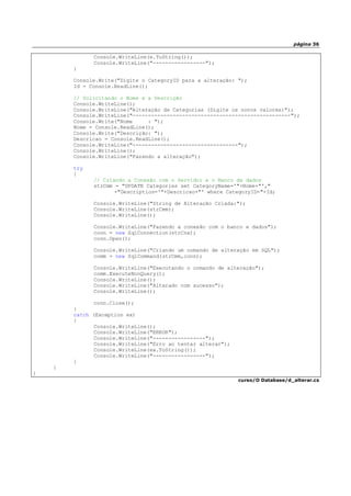 página 36
Console.WriteLine(e.ToString());
Console.WriteLine("-----------------");
}
Console.Write("Digite o CategoryID para a alteração: ");
Id = Console.ReadLine();
// Solicitando o Nome e a Descrição
Console.WriteLine();
Console.WriteLine("Alteração de Categorias (Digite os novos valores)");
Console.WriteLine("---------------------------------------------------");
Console.Write("Nome : ");
Nome = Console.ReadLine();
Console.Write("Descrição: ");
Descricao = Console.ReadLine();
Console.WriteLine("----------------------------------");
Console.WriteLine();
Console.WriteLine("Fazendo a alteração");
try
{
// Criando a Conexão com o Servidor e o Banco de dados
strCmm = "UPDATE Categories set CategoryName='"+Nome+"',"
+"Description='"+Descricao+"' where CategoryID="+Id;
Console.WriteLine("String de Alteração Criada:");
Console.WriteLine(strCmm);
Console.WriteLine();
Console.WriteLine("Fazendo a conexão com o banco e dados");
conn = new SqlConnection(strCnx);
conn.Open();
Console.WriteLine("Criando um comando de alteração em SQL");
comm = new SqlCommand(strCmm,conn);
Console.WriteLine("Executando o comando de alteração");
comm.ExecuteNonQuery();
Console.WriteLine();
Console.WriteLine("Alterado com sucesso");
Console.WriteLine();
conn.Close();
}
catch (Exception ex)
{
Console.WriteLine();
Console.WriteLine("ERROR");
Console.WriteLine("-----------------");
Console.WriteLine("Erro ao tentar alterar");
Console.WriteLine(ex.ToString());
Console.WriteLine("-----------------");
}
}
}
curso/O Database/d_alterar.cs
 