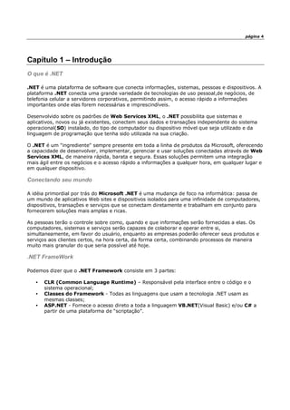 página 4
Capítulo 1 – Introdução
O que é .NET
.NET é uma plataforma de software que conecta informações, sistemas, pessoas e dispositivos. A
plataforma .NET conecta uma grande variedade de tecnologias de uso pessoal,de negócios, de
telefonia celular a servidores corporativos, permitindo assim, o acesso rápido a informações
importantes onde elas forem necessárias e imprescindíveis.
Desenvolvido sobre os padrões de Web Services XML, o .NET possibilita que sistemas e
aplicativos, novos ou já existentes, conectem seus dados e transações independente do sistema
operacional(SO) instalado, do tipo de computador ou dispositivo móvel que seja utilizado e da
linguagem de programação que tenha sido utilizada na sua criação.
O .NET é um "ingrediente" sempre presente em toda a linha de produtos da Microsoft, oferecendo
a capacidade de desenvolver, implementar, gerenciar e usar soluções conectadas através de Web
Services XML, de maneira rápida, barata e segura. Essas soluções permitem uma integração
mais ágil entre os negócios e o acesso rápido a informações a qualquer hora, em qualquer lugar e
em qualquer dispositivo.
Conectando seu mundo
A idéia primordial por trás do Microsoft .NET é uma mudança de foco na informática: passa de
um mundo de aplicativos Web sites e dispositivos isolados para uma infinidade de computadores,
dispositivos, transações e serviços que se conectam diretamente e trabalham em conjunto para
fornecerem soluções mais amplas e ricas.
As pessoas terão o controle sobre como, quando e que informações serão fornecidas a elas. Os
computadores, sistemas e serviços serão capazes de colaborar e operar entre si,
simultaneamente, em favor do usuário, enquanto as empresas poderão oferecer seus produtos e
serviços aos clientes certos, na hora certa, da forma certa, combinando processos de maneira
muito mais granular do que seria possível até hoje.
.NET FrameWork
Podemos dizer que o .NET Framework consiste em 3 partes:
• CLR (Common Language Runtime) – Responsável pela interface entre o código e o
sistema operacional;
• Classes do Framework - Todas as linguagens que usam a tecnologia .NET usam as
mesmas classes;
• ASP.NET - Fornece o acesso direto a toda a linguagem VB.NET(Visual Basic) e/ou C# a
partir de uma plataforma de “scriptação”.
 