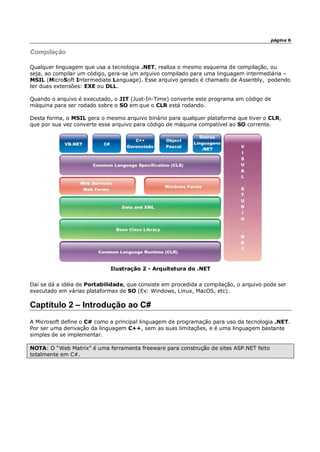 página 6
Compilação
Qualquer linguagem que usa a tecnologia .NET, realiza o mesmo esquema de compilação, ou
seja, ao compilar um código, gera-se um arquivo compilado para uma linguagem intermediária –
MSIL (MicroSoft Intermediate Language). Esse arquivo gerado é chamado de Assenbly, podendo
ter duas extensões: EXE ou DLL.
Quando o arquivo é executado, o JIT (Just-In-Time) converte este programa em código de
máquina para ser rodado sobre o SO em que o CLR está rodando.
Desta forma, o MSIL gera o mesmo arquivo binário para qualquer plataforma que tiver o CLR,
que por sua vez converte esse arquivo para código de máquina compatível ao SO corrente.
Ilustração 2 - Arquitetura do .NET
Daí se dá a idéia de Portabilidade, que consiste em procedida a compilação, o arquivo pode ser
executado em várias plataformas de SO (Ex: Windows, Linux, MacOS, etc).
Captítulo 2 – Introdução ao C#
A Microsoft define o C# como a principal linguagem de programação para uso da tecnologia .NET.
Por ser uma derivação da linguagem C++, sem as suas limitações, e é uma linguagem bastante
simples de se implementar.
NOTA: O “Web Matrix” é uma ferramenta freeware para construção de sites ASP.NET feito
totalmente em C#.
 