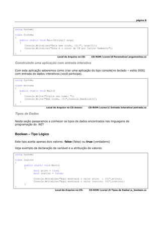 página 8
using System;
class Sistema
{
public static void Main(String[] args)
{
Console.WriteLine("Seja bem vindo, {0}!", args[0]);
Console.WriteLine("Este é o curso de C# por Carlos Vamberto");
}
}
Local do Arquivo no CD: CD-ROM:cursoB Parametrosargumentos.cs
Construindo uma aplicação com entrada interativa
Com esta aplicação saberemos como criar uma aplicação do tipo console(no teclado – estilo DOS)
com entrada de dados interativos (você participa).
using System;
class entrada
{
public static void Main()
{
Console.Write("Digite seu nome: ");
Console.Write("Bem vindo, {0}",Console.ReadLine());
}
}
Local do Arquivo no CD Anexo: CD-ROM:cursoC Entrada Interativaentrada.cs
Tipos de Dados
Nesta seção passaremos a conhecer os tipos de dados encontrados nas linguagens de
programação do .NET
Boolean – Tipo Lógico
Este tipo aceita apenas dois valores: false (falso) ou true (verdadeiro)
Veja exemplo da declaração da variável e a atribuição de valores:
using System;
class logicos
{
public static void Main()
{
bool ativo = true;
bool inativo = false;
Console.WriteLine("Aqui mostrará o valor ativo : {0}",ativo);
Console.WriteLine("Aqui mostrará o valor inativo: {0}",inativo);
}
}
Local do Arquivo no CD: CD-ROM:cursoD Tipos de Dadosa_boolean.cs
 