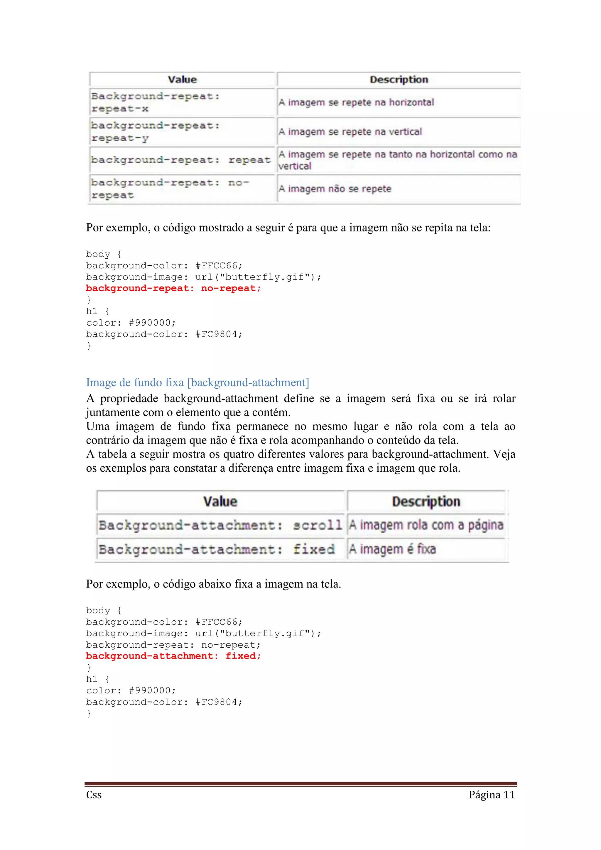 Css Página 11
Por exemplo, o código mostrado a seguir é para que a imagem não se repita na tela:
body {
background-color: #FFCC66;
background-image: url("butterfly.gif");
background-repeat: no-repeat;
}
h1 {
color: #990000;
background-color: #FC9804;
}
Image de fundo fixa [background-attachment]
A propriedade background-attachment define se a imagem será fixa ou se irá rolar
juntamente com o elemento que a contém.
Uma imagem de fundo fixa permanece no mesmo lugar e não rola com a tela ao
contrário da imagem que não é fixa e rola acompanhando o conteúdo da tela.
A tabela a seguir mostra os quatro diferentes valores para background-attachment. Veja
os exemplos para constatar a diferença entre imagem fixa e imagem que rola.
Por exemplo, o código abaixo fixa a imagem na tela.
body {
background-color: #FFCC66;
background-image: url("butterfly.gif");
background-repeat: no-repeat;
background-attachment: fixed;
}
h1 {
color: #990000;
background-color: #FC9804;
}
 