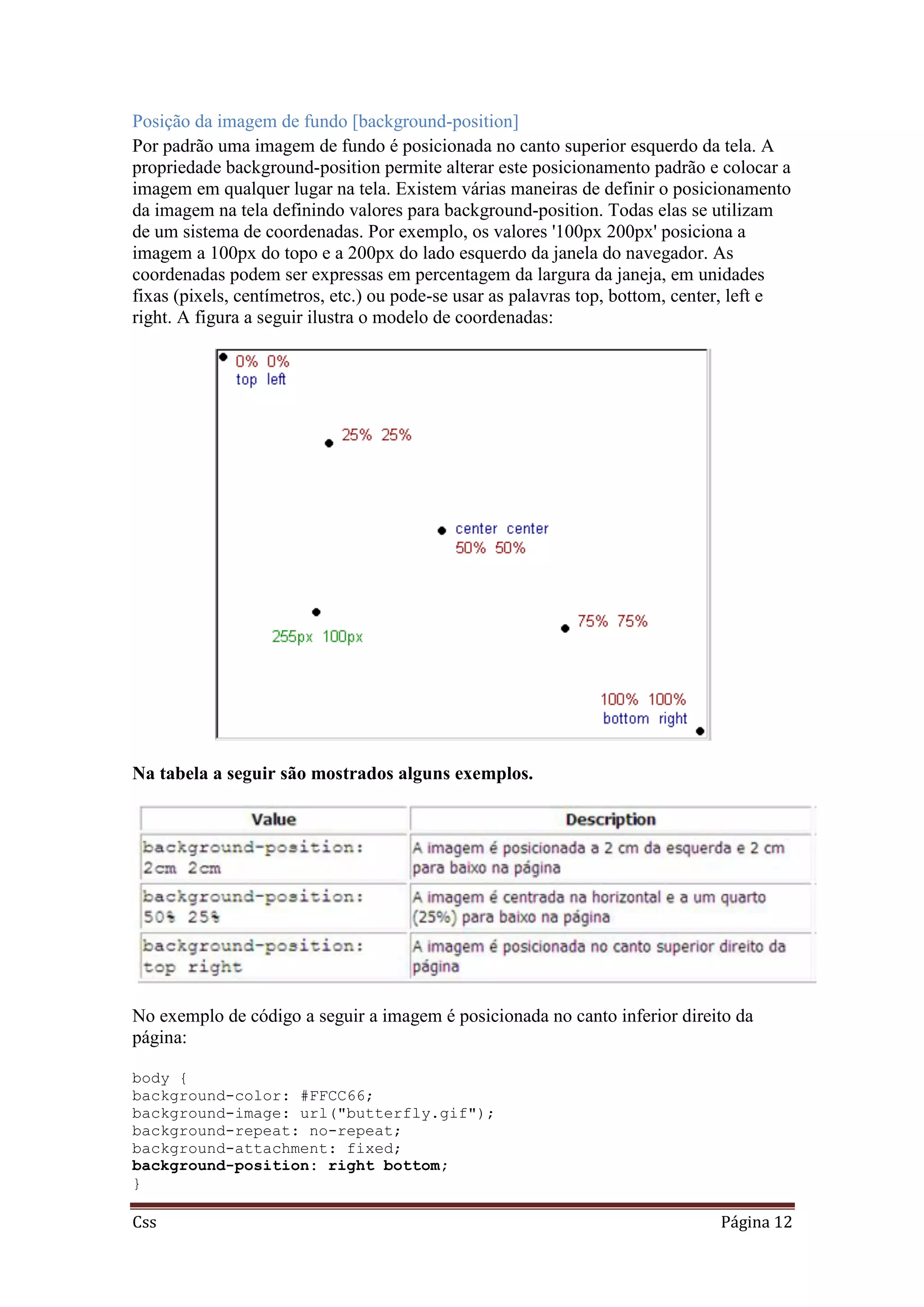 Css Página 12
Posição da imagem de fundo [background-position]
Por padrão uma imagem de fundo é posicionada no canto superior esquerdo da tela. A
propriedade background-position permite alterar este posicionamento padrão e colocar a
imagem em qualquer lugar na tela. Existem várias maneiras de definir o posicionamento
da imagem na tela definindo valores para background-position. Todas elas se utilizam
de um sistema de coordenadas. Por exemplo, os valores '100px 200px' posiciona a
imagem a 100px do topo e a 200px do lado esquerdo da janela do navegador. As
coordenadas podem ser expressas em percentagem da largura da janeja, em unidades
fixas (pixels, centímetros, etc.) ou pode-se usar as palavras top, bottom, center, left e
right. A figura a seguir ilustra o modelo de coordenadas:
Na tabela a seguir são mostrados alguns exemplos.
No exemplo de código a seguir a imagem é posicionada no canto inferior direito da
página:
body {
background-color: #FFCC66;
background-image: url("butterfly.gif");
background-repeat: no-repeat;
background-attachment: fixed;
background-position: right bottom;
}
 