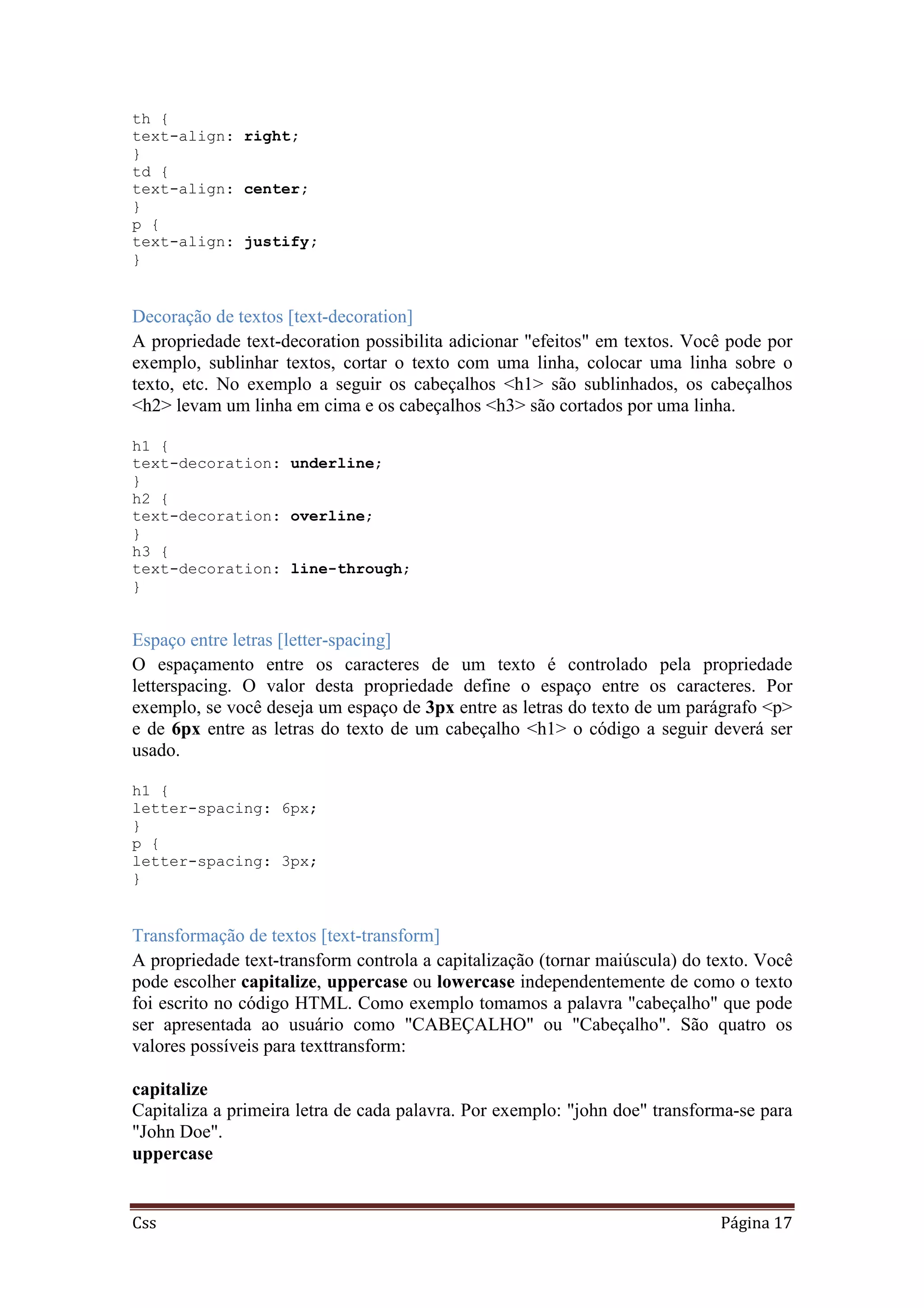 Css Página 17
th {
text-align: right;
}
td {
text-align: center;
}
p {
text-align: justify;
}
Decoração de textos [text-decoration]
A propriedade text-decoration possibilita adicionar "efeitos" em textos. Você pode por
exemplo, sublinhar textos, cortar o texto com uma linha, colocar uma linha sobre o
texto, etc. No exemplo a seguir os cabeçalhos <h1> são sublinhados, os cabeçalhos
<h2> levam um linha em cima e os cabeçalhos <h3> são cortados por uma linha.
h1 {
text-decoration: underline;
}
h2 {
text-decoration: overline;
}
h3 {
text-decoration: line-through;
}
Espaço entre letras [letter-spacing]
O espaçamento entre os caracteres de um texto é controlado pela propriedade
letterspacing. O valor desta propriedade define o espaço entre os caracteres. Por
exemplo, se você deseja um espaço de 3px entre as letras do texto de um parágrafo <p>
e de 6px entre as letras do texto de um cabeçalho <h1> o código a seguir deverá ser
usado.
h1 {
letter-spacing: 6px;
}
p {
letter-spacing: 3px;
}
Transformação de textos [text-transform]
A propriedade text-transform controla a capitalização (tornar maiúscula) do texto. Você
pode escolher capitalize, uppercase ou lowercase independentemente de como o texto
foi escrito no código HTML. Como exemplo tomamos a palavra "cabeçalho" que pode
ser apresentada ao usuário como "CABEÇALHO" ou "Cabeçalho". São quatro os
valores possíveis para texttransform:
capitalize
Capitaliza a primeira letra de cada palavra. Por exemplo: "john doe" transforma-se para
"John Doe".
uppercase
 