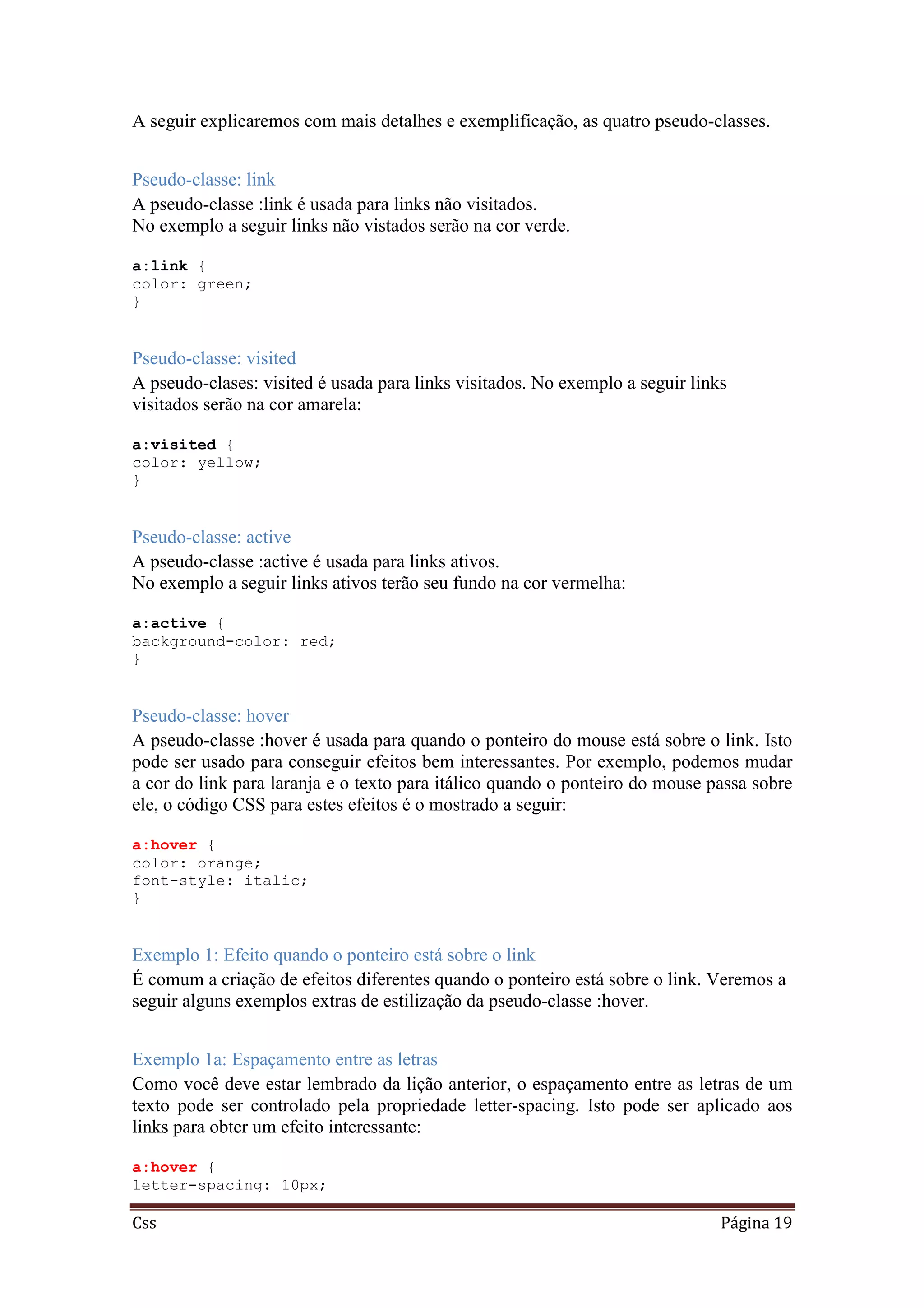 Css Página 19
A seguir explicaremos com mais detalhes e exemplificação, as quatro pseudo-classes.
Pseudo-classe: link
A pseudo-classe :link é usada para links não visitados.
No exemplo a seguir links não vistados serão na cor verde.
a:link {
color: green;
}
Pseudo-classe: visited
A pseudo-clases: visited é usada para links visitados. No exemplo a seguir links
visitados serão na cor amarela:
a:visited {
color: yellow;
}
Pseudo-classe: active
A pseudo-classe :active é usada para links ativos.
No exemplo a seguir links ativos terão seu fundo na cor vermelha:
a:active {
background-color: red;
}
Pseudo-classe: hover
A pseudo-classe :hover é usada para quando o ponteiro do mouse está sobre o link. Isto
pode ser usado para conseguir efeitos bem interessantes. Por exemplo, podemos mudar
a cor do link para laranja e o texto para itálico quando o ponteiro do mouse passa sobre
ele, o código CSS para estes efeitos é o mostrado a seguir:
a:hover {
color: orange;
font-style: italic;
}
Exemplo 1: Efeito quando o ponteiro está sobre o link
É comum a criação de efeitos diferentes quando o ponteiro está sobre o link. Veremos a
seguir alguns exemplos extras de estilização da pseudo-classe :hover.
Exemplo 1a: Espaçamento entre as letras
Como você deve estar lembrado da lição anterior, o espaçamento entre as letras de um
texto pode ser controlado pela propriedade letter-spacing. Isto pode ser aplicado aos
links para obter um efeito interessante:
a:hover {
letter-spacing: 10px;
 