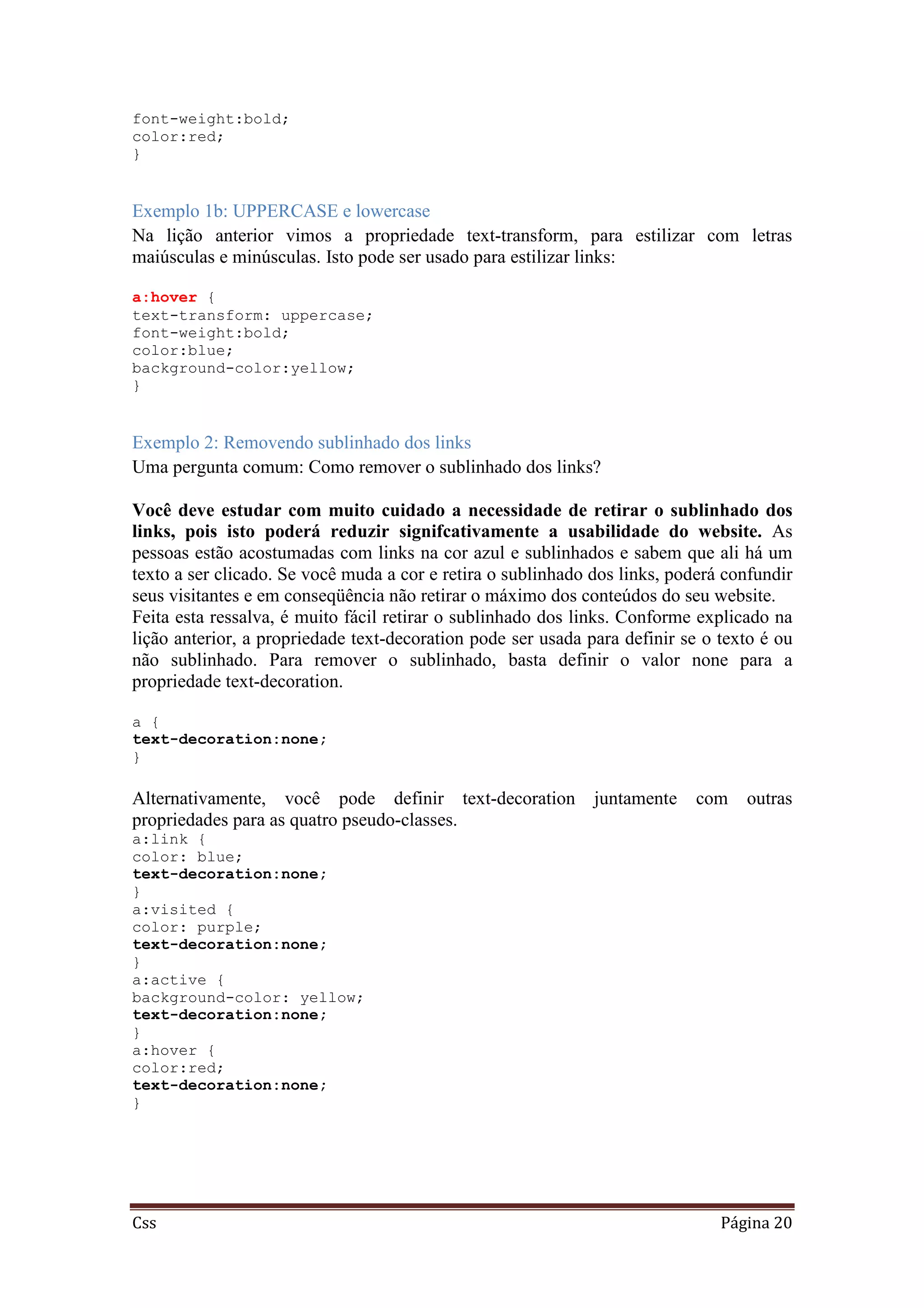 Css Página 20
font-weight:bold;
color:red;
}
Exemplo 1b: UPPERCASE e lowercase
Na lição anterior vimos a propriedade text-transform, para estilizar com letras
maiúsculas e minúsculas. Isto pode ser usado para estilizar links:
a:hover {
text-transform: uppercase;
font-weight:bold;
color:blue;
background-color:yellow;
}
Exemplo 2: Removendo sublinhado dos links
Uma pergunta comum: Como remover o sublinhado dos links?
Você deve estudar com muito cuidado a necessidade de retirar o sublinhado dos
links, pois isto poderá reduzir signifcativamente a usabilidade do website. As
pessoas estão acostumadas com links na cor azul e sublinhados e sabem que ali há um
texto a ser clicado. Se você muda a cor e retira o sublinhado dos links, poderá confundir
seus visitantes e em conseqüência não retirar o máximo dos conteúdos do seu website.
Feita esta ressalva, é muito fácil retirar o sublinhado dos links. Conforme explicado na
lição anterior, a propriedade text-decoration pode ser usada para definir se o texto é ou
não sublinhado. Para remover o sublinhado, basta definir o valor none para a
propriedade text-decoration.
a {
text-decoration:none;
}
Alternativamente, você pode definir text-decoration juntamente com outras
propriedades para as quatro pseudo-classes.
a:link {
color: blue;
text-decoration:none;
}
a:visited {
color: purple;
text-decoration:none;
}
a:active {
background-color: yellow;
text-decoration:none;
}
a:hover {
color:red;
text-decoration:none;
}
 