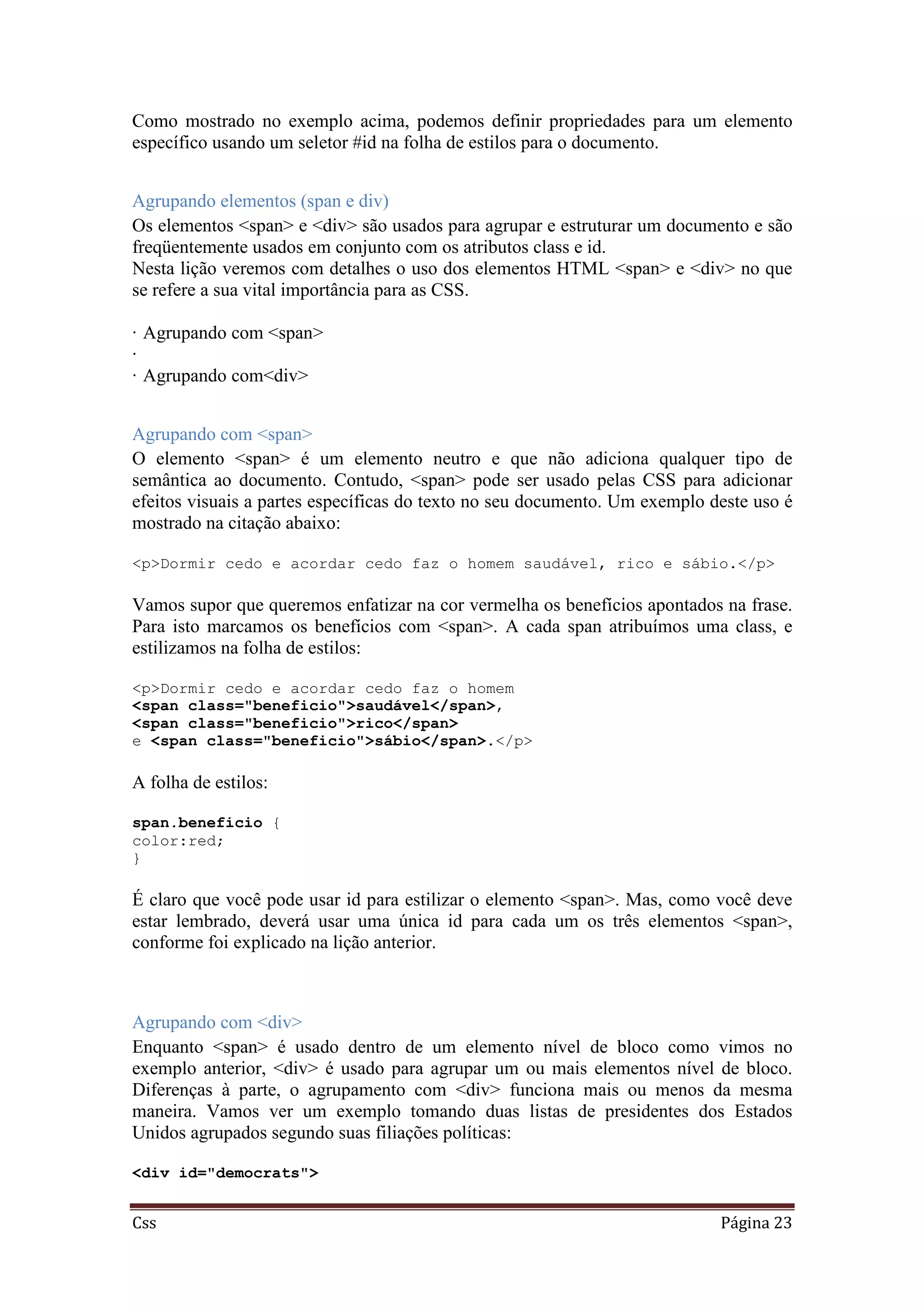 Css Página 23
Como mostrado no exemplo acima, podemos definir propriedades para um elemento
específico usando um seletor #id na folha de estilos para o documento.
Agrupando elementos (span e div)
Os elementos <span> e <div> são usados para agrupar e estruturar um documento e são
freqüentemente usados em conjunto com os atributos class e id.
Nesta lição veremos com detalhes o uso dos elementos HTML <span> e <div> no que
se refere a sua vital importância para as CSS.
· Agrupando com <span>
·
· Agrupando com<div>
Agrupando com <span>
O elemento <span> é um elemento neutro e que não adiciona qualquer tipo de
semântica ao documento. Contudo, <span> pode ser usado pelas CSS para adicionar
efeitos visuais a partes específicas do texto no seu documento. Um exemplo deste uso é
mostrado na citação abaixo:
<p>Dormir cedo e acordar cedo faz o homem saudável, rico e sábio.</p>
Vamos supor que queremos enfatizar na cor vermelha os benefícios apontados na frase.
Para isto marcamos os benefícios com <span>. A cada span atribuímos uma class, e
estilizamos na folha de estilos:
<p>Dormir cedo e acordar cedo faz o homem
<span class="beneficio">saudável</span>,
<span class="beneficio">rico</span>
e <span class="beneficio">sábio</span>.</p>
A folha de estilos:
span.beneficio {
color:red;
}
É claro que você pode usar id para estilizar o elemento <span>. Mas, como você deve
estar lembrado, deverá usar uma única id para cada um os três elementos <span>,
conforme foi explicado na lição anterior.
Agrupando com <div>
Enquanto <span> é usado dentro de um elemento nível de bloco como vimos no
exemplo anterior, <div> é usado para agrupar um ou mais elementos nível de bloco.
Diferenças à parte, o agrupamento com <div> funciona mais ou menos da mesma
maneira. Vamos ver um exemplo tomando duas listas de presidentes dos Estados
Unidos agrupados segundo suas filiações políticas:
<div id="democrats">
 