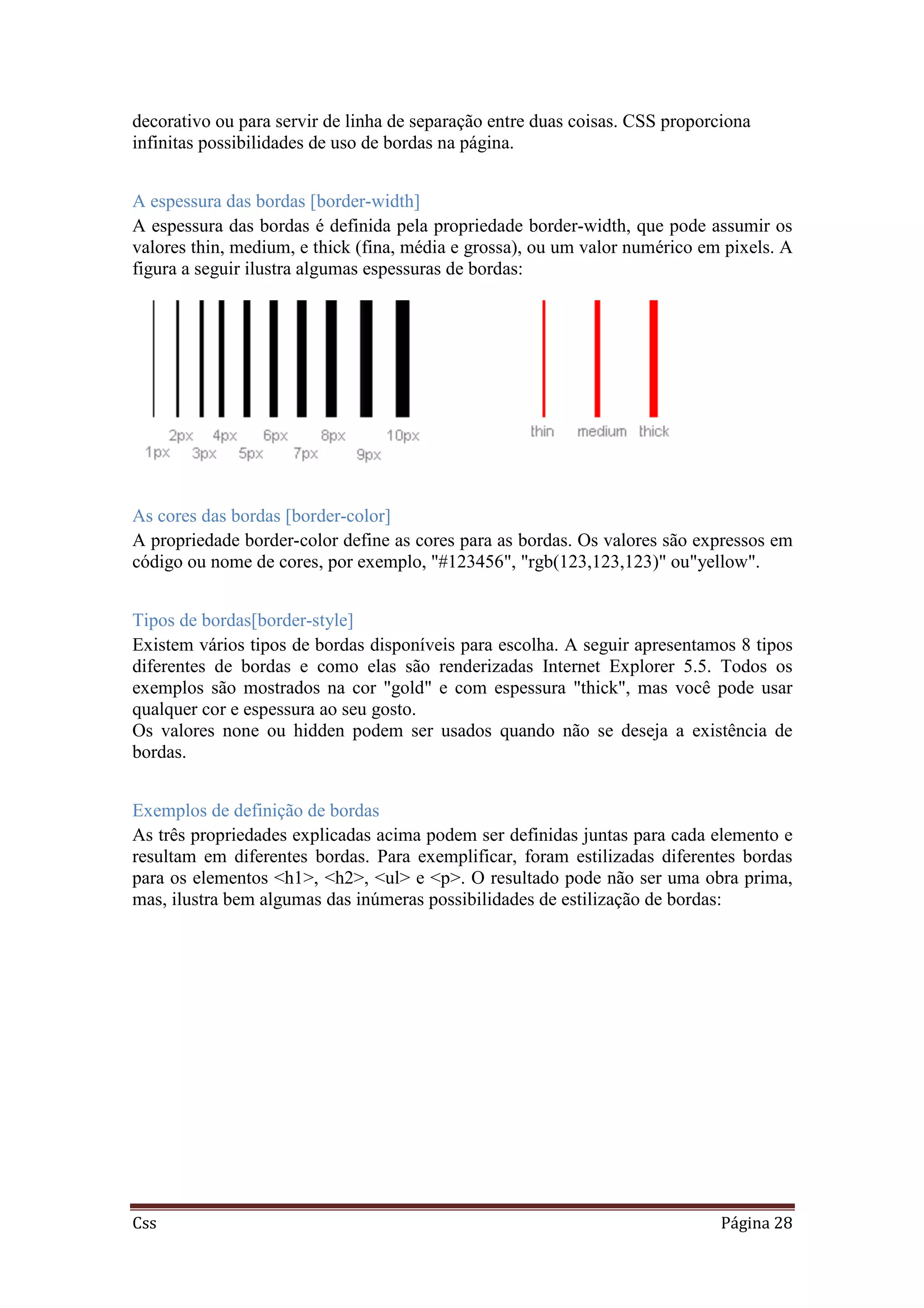 Css Página 28
decorativo ou para servir de linha de separação entre duas coisas. CSS proporciona
infinitas possibilidades de uso de bordas na página.
A espessura das bordas [border-width]
A espessura das bordas é definida pela propriedade border-width, que pode assumir os
valores thin, medium, e thick (fina, média e grossa), ou um valor numérico em pixels. A
figura a seguir ilustra algumas espessuras de bordas:
As cores das bordas [border-color]
A propriedade border-color define as cores para as bordas. Os valores são expressos em
código ou nome de cores, por exemplo, "#123456", "rgb(123,123,123)" ou"yellow".
Tipos de bordas[border-style]
Existem vários tipos de bordas disponíveis para escolha. A seguir apresentamos 8 tipos
diferentes de bordas e como elas são renderizadas Internet Explorer 5.5. Todos os
exemplos são mostrados na cor "gold" e com espessura "thick", mas você pode usar
qualquer cor e espessura ao seu gosto.
Os valores none ou hidden podem ser usados quando não se deseja a existência de
bordas.
Exemplos de definição de bordas
As três propriedades explicadas acima podem ser definidas juntas para cada elemento e
resultam em diferentes bordas. Para exemplificar, foram estilizadas diferentes bordas
para os elementos <h1>, <h2>, <ul> e <p>. O resultado pode não ser uma obra prima,
mas, ilustra bem algumas das inúmeras possibilidades de estilização de bordas:
 