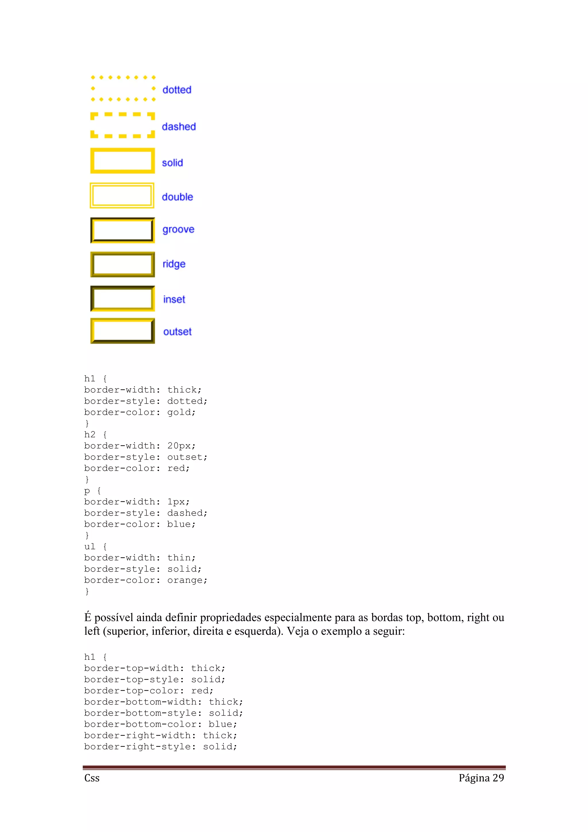 Css Página 29
h1 {
border-width: thick;
border-style: dotted;
border-color: gold;
}
h2 {
border-width: 20px;
border-style: outset;
border-color: red;
}
p {
border-width: 1px;
border-style: dashed;
border-color: blue;
}
ul {
border-width: thin;
border-style: solid;
border-color: orange;
}
É possível ainda definir propriedades especialmente para as bordas top, bottom, right ou
left (superior, inferior, direita e esquerda). Veja o exemplo a seguir:
h1 {
border-top-width: thick;
border-top-style: solid;
border-top-color: red;
border-bottom-width: thick;
border-bottom-style: solid;
border-bottom-color: blue;
border-right-width: thick;
border-right-style: solid;
 