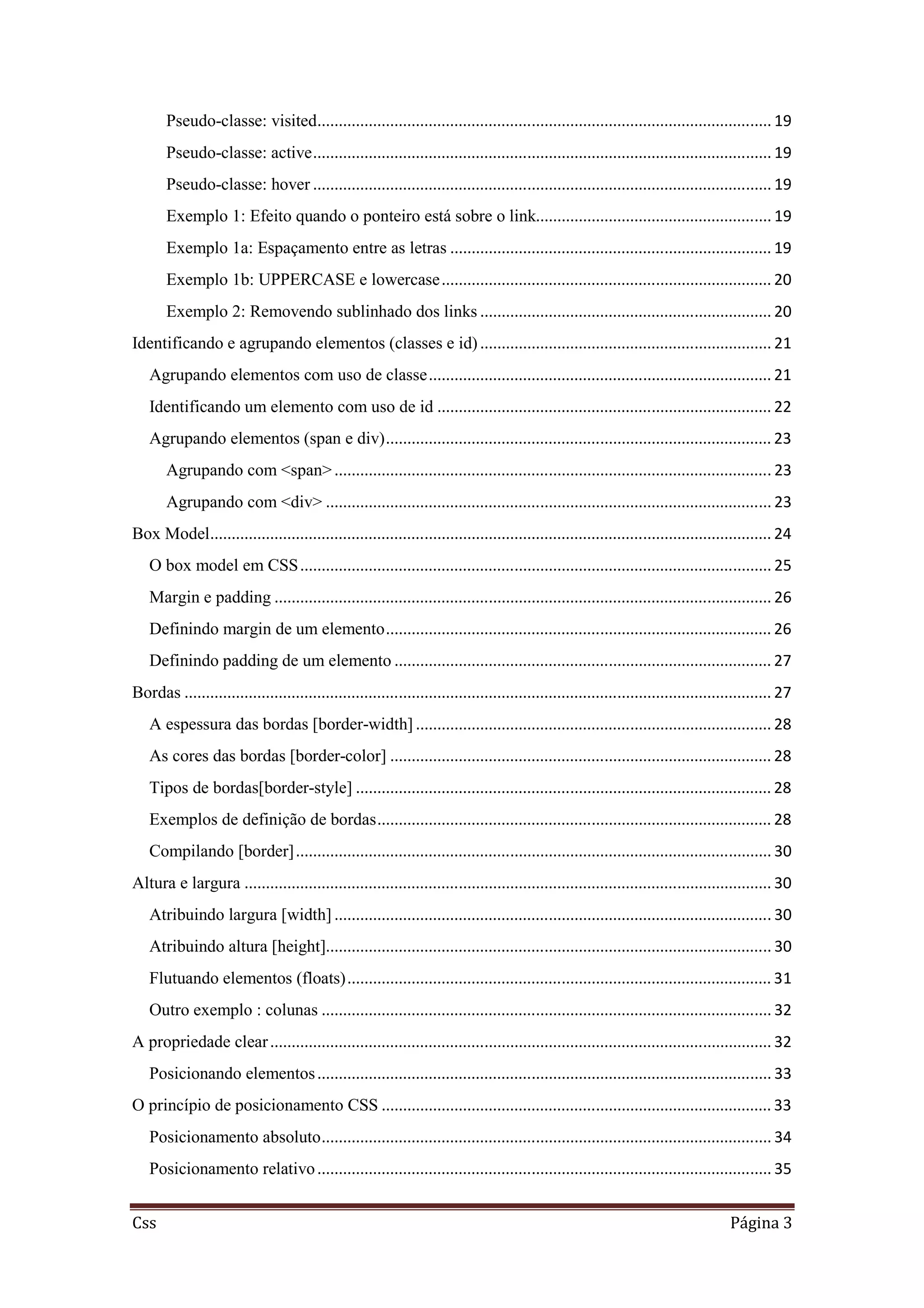Css Página 3
Pseudo-classe: visited.......................................................................................................... 19
Pseudo-classe: active........................................................................................................... 19
Pseudo-classe: hover ........................................................................................................... 19
Exemplo 1: Efeito quando o ponteiro está sobre o link....................................................... 19
Exemplo 1a: Espaçamento entre as letras ........................................................................... 19
Exemplo 1b: UPPERCASE e lowercase............................................................................. 20
Exemplo 2: Removendo sublinhado dos links .................................................................... 20
Identificando e agrupando elementos (classes e id).................................................................... 21
Agrupando elementos com uso de classe................................................................................ 21
Identificando um elemento com uso de id .............................................................................. 22
Agrupando elementos (span e div).......................................................................................... 23
Agrupando com <span>...................................................................................................... 23
Agrupando com <div> ........................................................................................................ 23
Box Model................................................................................................................................... 24
O box model em CSS.............................................................................................................. 25
Margin e padding .................................................................................................................... 26
Definindo margin de um elemento.......................................................................................... 26
Definindo padding de um elemento ........................................................................................ 27
Bordas ......................................................................................................................................... 27
A espessura das bordas [border-width] ................................................................................... 28
As cores das bordas [border-color] ......................................................................................... 28
Tipos de bordas[border-style] ................................................................................................. 28
Exemplos de definição de bordas............................................................................................ 28
Compilando [border]............................................................................................................... 30
Altura e largura ........................................................................................................................... 30
Atribuindo largura [width] ...................................................................................................... 30
Atribuindo altura [height]........................................................................................................ 30
Flutuando elementos (floats)................................................................................................... 31
Outro exemplo : colunas ......................................................................................................... 32
A propriedade clear..................................................................................................................... 32
Posicionando elementos.......................................................................................................... 33
O princípio de posicionamento CSS ........................................................................................... 33
Posicionamento absoluto......................................................................................................... 34
Posicionamento relativo.......................................................................................................... 35
 