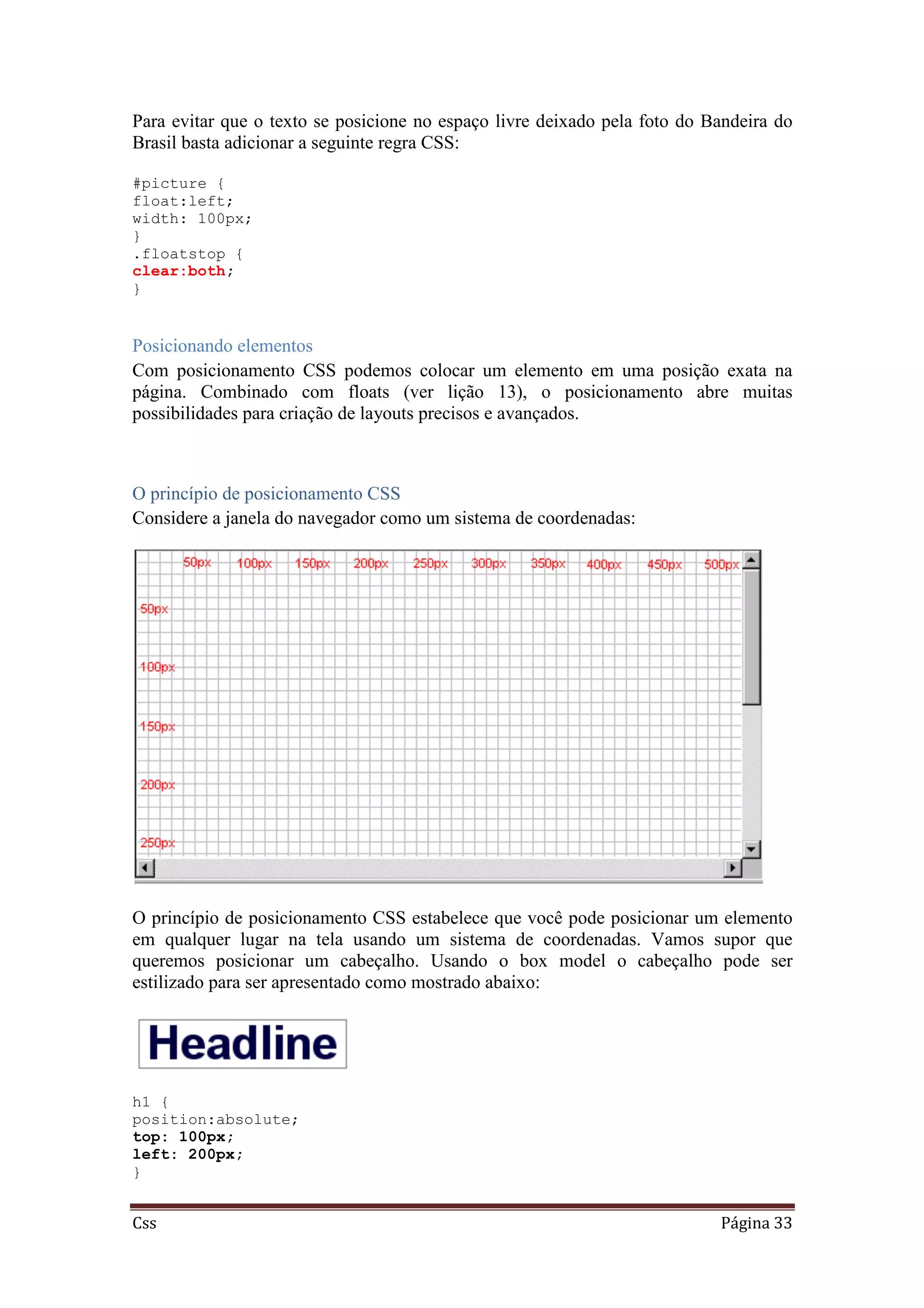 Css Página 33
Para evitar que o texto se posicione no espaço livre deixado pela foto do Bandeira do
Brasil basta adicionar a seguinte regra CSS:
#picture {
float:left;
width: 100px;
}
.floatstop {
clear:both;
}
Posicionando elementos
Com posicionamento CSS podemos colocar um elemento em uma posição exata na
página. Combinado com floats (ver lição 13), o posicionamento abre muitas
possibilidades para criação de layouts precisos e avançados.
O princípio de posicionamento CSS
Considere a janela do navegador como um sistema de coordenadas:
O princípio de posicionamento CSS estabelece que você pode posicionar um elemento
em qualquer lugar na tela usando um sistema de coordenadas. Vamos supor que
queremos posicionar um cabeçalho. Usando o box model o cabeçalho pode ser
estilizado para ser apresentado como mostrado abaixo:
h1 {
position:absolute;
top: 100px;
left: 200px;
}
 