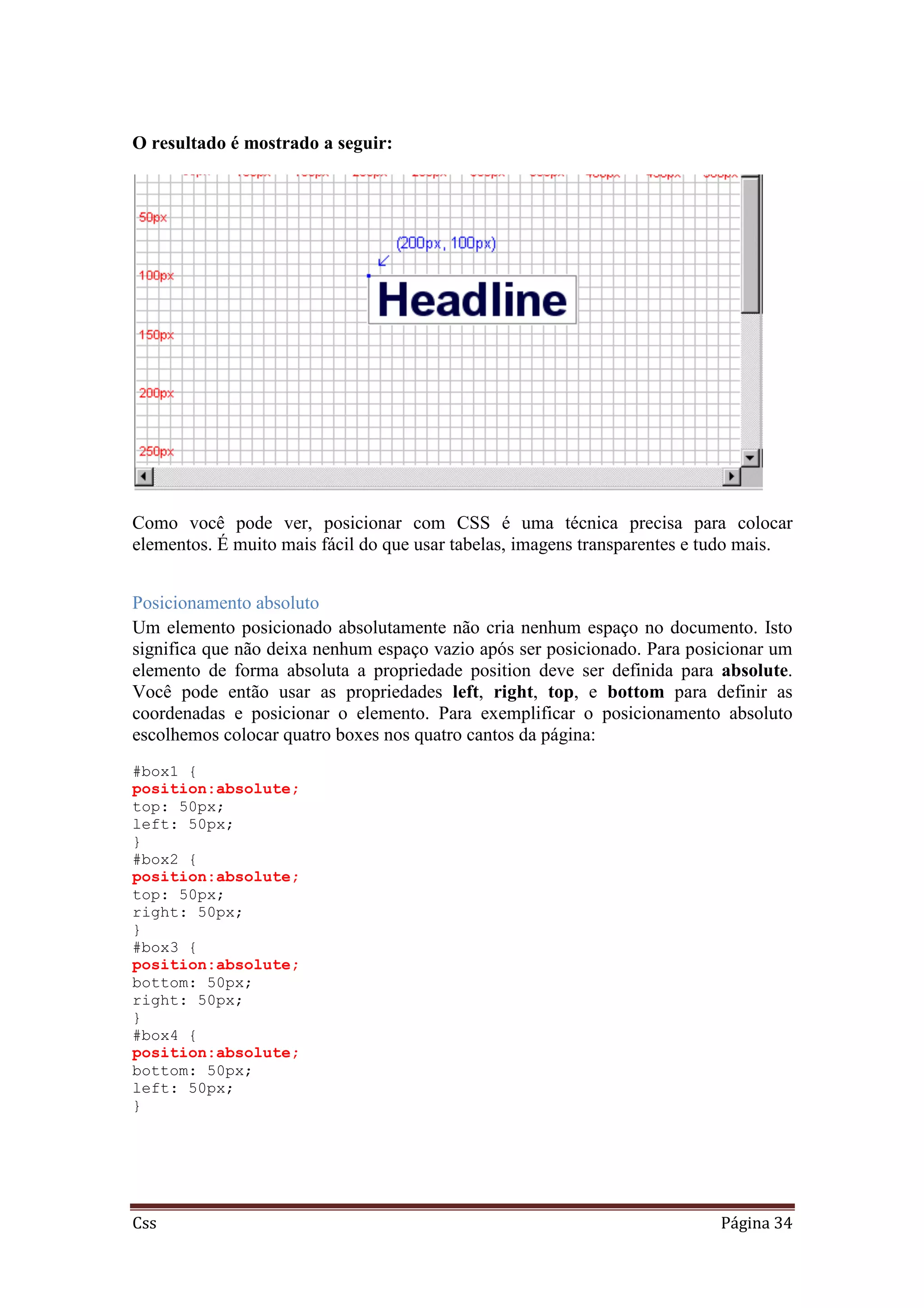 Css Página 34
O resultado é mostrado a seguir:
Como você pode ver, posicionar com CSS é uma técnica precisa para colocar
elementos. É muito mais fácil do que usar tabelas, imagens transparentes e tudo mais.
Posicionamento absoluto
Um elemento posicionado absolutamente não cria nenhum espaço no documento. Isto
significa que não deixa nenhum espaço vazio após ser posicionado. Para posicionar um
elemento de forma absoluta a propriedade position deve ser definida para absolute.
Você pode então usar as propriedades left, right, top, e bottom para definir as
coordenadas e posicionar o elemento. Para exemplificar o posicionamento absoluto
escolhemos colocar quatro boxes nos quatro cantos da página:
#box1 {
position:absolute;
top: 50px;
left: 50px;
}
#box2 {
position:absolute;
top: 50px;
right: 50px;
}
#box3 {
position:absolute;
bottom: 50px;
right: 50px;
}
#box4 {
position:absolute;
bottom: 50px;
left: 50px;
}
 