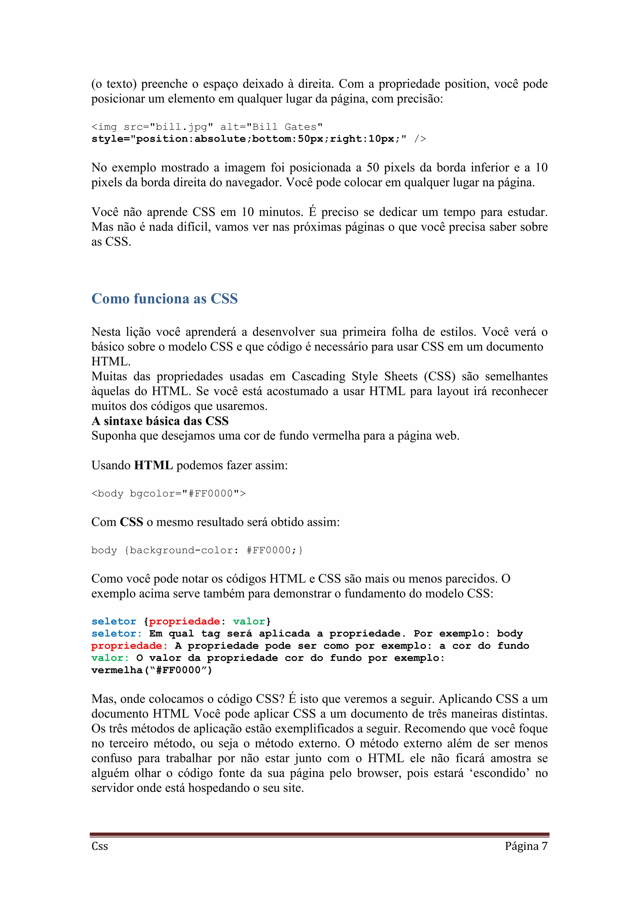 Css Página 7
(o texto) preenche o espaço deixado à direita. Com a propriedade position, você pode
posicionar um elemento em qualquer lugar da página, com precisão:
<img src="bill.jpg" alt="Bill Gates"
style="position:absolute;bottom:50px;right:10px;" />
No exemplo mostrado a imagem foi posicionada a 50 pixels da borda inferior e a 10
pixels da borda direita do navegador. Você pode colocar em qualquer lugar na página.
Você não aprende CSS em 10 minutos. É preciso se dedicar um tempo para estudar.
Mas não é nada difícil, vamos ver nas próximas páginas o que você precisa saber sobre
as CSS.
Como funciona as CSS
Nesta lição você aprenderá a desenvolver sua primeira folha de estilos. Você verá o
básico sobre o modelo CSS e que código é necessário para usar CSS em um documento
HTML.
Muitas das propriedades usadas em Cascading Style Sheets (CSS) são semelhantes
àquelas do HTML. Se você está acostumado a usar HTML para layout irá reconhecer
muitos dos códigos que usaremos.
A sintaxe básica das CSS
Suponha que desejamos uma cor de fundo vermelha para a página web.
Usando HTML podemos fazer assim:
<body bgcolor="#FF0000">
Com CSS o mesmo resultado será obtido assim:
body {background-color: #FF0000;}
Como você pode notar os códigos HTML e CSS são mais ou menos parecidos. O
exemplo acima serve também para demonstrar o fundamento do modelo CSS:
seletor {propriedade: valor}
seletor: Em qual tag será aplicada a propriedade. Por exemplo: body
propriedade: A propriedade pode ser como por exemplo: a cor do fundo
valor: O valor da propriedade cor do fundo por exemplo:
vermelha(“#FF0000”)
Mas, onde colocamos o código CSS? É isto que veremos a seguir. Aplicando CSS a um
documento HTML Você pode aplicar CSS a um documento de três maneiras distintas.
Os três métodos de aplicação estão exemplificados a seguir. Recomendo que você foque
no terceiro método, ou seja o método externo. O método externo além de ser menos
confuso para trabalhar por não estar junto com o HTML ele não ficará amostra se
alguém olhar o código fonte da sua página pelo browser, pois estará ‘escondido’ no
servidor onde está hospedando o seu site.
 