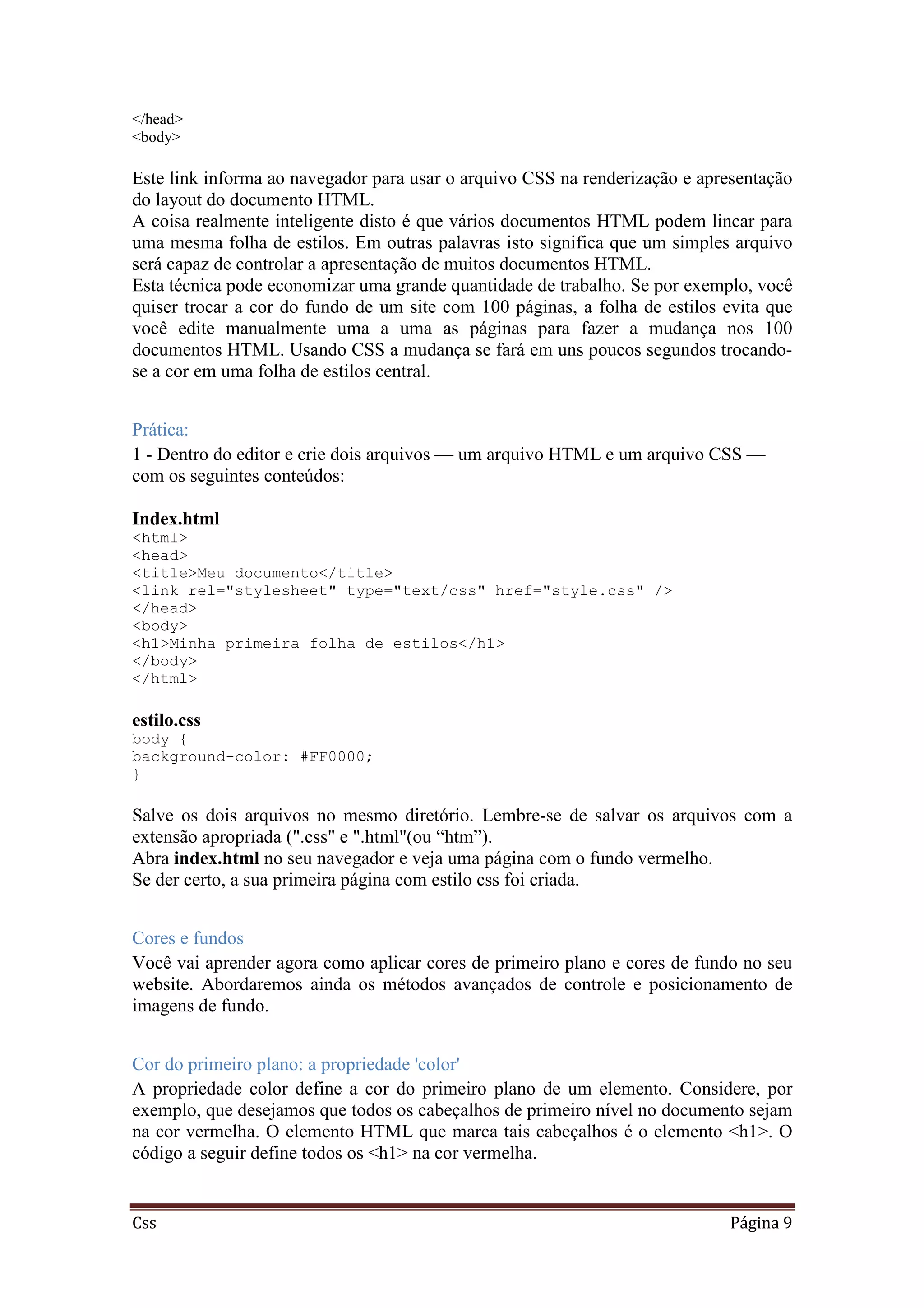 Css Página 9
</head>
<body>
Este link informa ao navegador para usar o arquivo CSS na renderização e apresentação
do layout do documento HTML.
A coisa realmente inteligente disto é que vários documentos HTML podem lincar para
uma mesma folha de estilos. Em outras palavras isto significa que um simples arquivo
será capaz de controlar a apresentação de muitos documentos HTML.
Esta técnica pode economizar uma grande quantidade de trabalho. Se por exemplo, você
quiser trocar a cor do fundo de um site com 100 páginas, a folha de estilos evita que
você edite manualmente uma a uma as páginas para fazer a mudança nos 100
documentos HTML. Usando CSS a mudança se fará em uns poucos segundos trocando-
se a cor em uma folha de estilos central.
Prática:
1 - Dentro do editor e crie dois arquivos — um arquivo HTML e um arquivo CSS —
com os seguintes conteúdos:
Index.html
<html>
<head>
<title>Meu documento</title>
<link rel="stylesheet" type="text/css" href="style.css" />
</head>
<body>
<h1>Minha primeira folha de estilos</h1>
</body>
</html>
estilo.css
body {
background-color: #FF0000;
}
Salve os dois arquivos no mesmo diretório. Lembre-se de salvar os arquivos com a
extensão apropriada (".css" e ".html"(ou “htm”).
Abra index.html no seu navegador e veja uma página com o fundo vermelho.
Se der certo, a sua primeira página com estilo css foi criada.
Cores e fundos
Você vai aprender agora como aplicar cores de primeiro plano e cores de fundo no seu
website. Abordaremos ainda os métodos avançados de controle e posicionamento de
imagens de fundo.
Cor do primeiro plano: a propriedade 'color'
A propriedade color define a cor do primeiro plano de um elemento. Considere, por
exemplo, que desejamos que todos os cabeçalhos de primeiro nível no documento sejam
na cor vermelha. O elemento HTML que marca tais cabeçalhos é o elemento <h1>. O
código a seguir define todos os <h1> na cor vermelha.
 