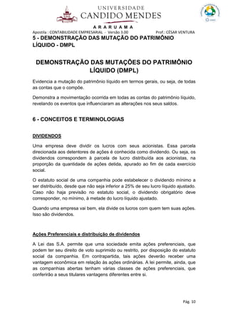 A R A R U A M A
Apostila : CONTABILIDADE EMPRESARIAL - Versão 3.00 Prof.: CÉSAR VENTURA
Pág. 10
5 - DEMONSTRAÇÃO DAS MUTAÇÃO DO PATRIMÔNIO
LÍQUIDO - DMPL
DEMONSTRAÇÃO DAS MUTAÇÕES DO PATRIMÔNIO
LÍQUIDO (DMPL)
Evidencia a mutação do patrimônio líquido em termos gerais, ou seja, de todas
as contas que o compõe.
Demonstra a movimentação ocorrida em todas as contas do patrimônio líquido,
revelando os eventos que influenciaram as alterações nos seus saldos.
6 - CONCEITOS E TERMINOLOGIAS
DIVIDENDOS
Uma empresa deve dividir os lucros com seus acionistas. Essa parcela
direcionada aos detentores de ações é conhecida como dividendo. Ou seja, os
dividendos correspondem à parcela de lucro distribuída aos acionistas, na
proporção da quantidade de ações detida, apurado ao fim de cada exercício
social.
O estatuto social de uma companhia pode estabelecer o dividendo mínimo a
ser distribuído, desde que não seja inferior a 25% de seu lucro líquido ajustado.
Caso não haja previsão no estatuto social, o dividendo obrigatório deve
corresponder, no mínimo, à metade do lucro líquido ajustado.
Quando uma empresa vai bem, ela divide os lucros com quem tem suas ações.
Isso são dividendos.
Ações Preferenciais e distribuição de dividendos
A Lei das S.A. permite que uma sociedade emita ações preferenciais, que
podem ter seu direito de voto suprimido ou restrito, por disposição do estatuto
social da companhia. Em contrapartida, tais ações deverão receber uma
vantagem econômica em relação às ações ordinárias. A lei permite, ainda, que
as companhias abertas tenham várias classes de ações preferenciais, que
conferirão a seus titulares vantagens diferentes entre si.
 