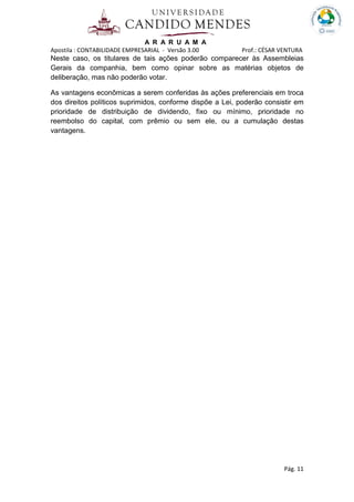 A R A R U A M A
Apostila : CONTABILIDADE EMPRESARIAL - Versão 3.00 Prof.: CÉSAR VENTURA
Pág. 11
Neste caso, os titulares de tais ações poderão comparecer às Assembleias
Gerais da companhia, bem como opinar sobre as matérias objetos de
deliberação, mas não poderão votar.
As vantagens econômicas a serem conferidas às ações preferenciais em troca
dos direitos políticos suprimidos, conforme dispõe a Lei, poderão consistir em
prioridade de distribuição de dividendo, fixo ou mínimo, prioridade no
reembolso do capital, com prêmio ou sem ele, ou a cumulação destas
vantagens.
 