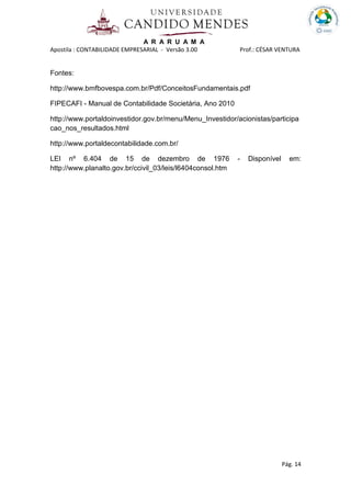 A R A R U A M A
Apostila : CONTABILIDADE EMPRESARIAL - Versão 3.00 Prof.: CÉSAR VENTURA
Pág. 14
Fontes:
http://www.bmfbovespa.com.br/Pdf/ConceitosFundamentais.pdf
FIPECAFI - Manual de Contabilidade Societária, Ano 2010
http://www.portaldoinvestidor.gov.br/menu/Menu_Investidor/acionistas/participa
cao_nos_resultados.html
http://www.portaldecontabilidade.com.br/
LEI nº 6.404 de 15 de dezembro de 1976 - Disponível em:
http://www.planalto.gov.br/ccivil_03/leis/l6404consol.htm
 