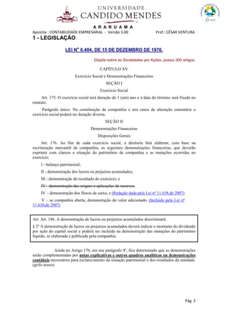 A R A R U A M A
Apostila : CONTABILIDADE EMPRESARIAL - Versão 3.00 Prof.: CÉSAR VENTURA
Pág. 2
1 - LEGISLAÇÃO
LEI No
6.404, DE 15 DE DEZEMBRO DE 1976.
Dispõe sobre as Sociedades por Ações, possui 300 artigos.
CAPÍTULO XV
Exercício Social e Demonstrações Financeiras
SEÇÃO I
Exercício Social
Art. 175. O exercício social terá duração de 1 (um) ano e a data do término será fixada no
estatuto.
Parágrafo único. Na constituição da companhia e nos casos de alteração estatutária o
exercício social poderá ter duração diversa.
SEÇÃO II
Demonstrações Financeiras
Disposições Gerais
Art. 176. Ao fim de cada exercício social, a diretoria fará elaborar, com base na
escrituração mercantil da companhia, as seguintes demonstrações financeiras, que deverão
exprimir com clareza a situação do patrimônio da companhia e as mutações ocorridas no
exercício:
I - balanço patrimonial;
II - demonstração dos lucros ou prejuízos acumulados;
III - demonstração do resultado do exercício; e
IV - demonstração das origens e aplicações de recursos.
IV – demonstração dos fluxos de caixa; e (Redação dada pela Lei nº 11.638,de 2007)
V – se companhia aberta, demonstração do valor adicionado. (Incluído pela Lei nº
11.638,de 2007)
Art. Art. 186. A demonstração de lucros ou prejuízos acumulados discriminará:
§ 2º A demonstração de lucros ou prejuízos acumulados deverá indicar o montante do dividendo
por ação do capital social e poderá ser incluída na demonstração das mutações do patrimônio
líquido, se elaborada e publicada pela companhia.
Ainda no Artigo 176, em seu parágrafo 4º, fica determinado que as demonstrações
serão complementadas por notas explicativas e outros quadros analíticos ou demonstrações
contábeis necessários para esclarecimento da situação patrimonial e dos resultados da entidade.
(grifo nosso)
 