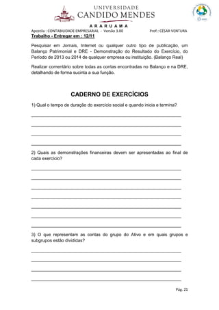 A R A R U A M A
Apostila : CONTABILIDADE EMPRESARIAL - Versão 3.00 Prof.: CÉSAR VENTURA
Pág. 21
Trabalho - Entregar em : 12/11
Pesquisar em Jornais, Internet ou qualquer outro tipo de publicação, um
Balanço Patrimonial e DRE - Demonstração do Resultado do Exercício, do
Período de 2013 ou 2014 de qualquer empresa ou instituição. (Balanço Real)
Realizar comentário sobre todas as contas encontradas no Balanço e na DRE,
detalhando de forma sucinta a sua função.
CADERNO DE EXERCÍCIOS
1) Qual o tempo de duração do exercício social e quando inicia e termina?
_____________________________________________________________
_____________________________________________________________
_____________________________________________________________
_____________________________________________________________
2) Quais as demonstrações financeiras devem ser apresentadas ao final de
cada exercício?
_____________________________________________________________
_____________________________________________________________
_____________________________________________________________
_____________________________________________________________
_____________________________________________________________
_____________________________________________________________
_____________________________________________________________
3) O que representam as contas do grupo do Ativo e em quais grupos e
subgrupos estão divididas?
_____________________________________________________________
_____________________________________________________________
_____________________________________________________________
_____________________________________________________________
 