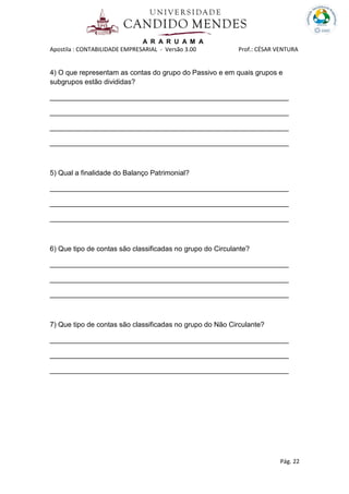 A R A R U A M A
Apostila : CONTABILIDADE EMPRESARIAL - Versão 3.00 Prof.: CÉSAR VENTURA
Pág. 22
4) O que representam as contas do grupo do Passivo e em quais grupos e
subgrupos estão divididas?
_____________________________________________________________
_____________________________________________________________
_____________________________________________________________
_____________________________________________________________
5) Qual a finalidade do Balanço Patrimonial?
_____________________________________________________________
_____________________________________________________________
_____________________________________________________________
6) Que tipo de contas são classificadas no grupo do Circulante?
_____________________________________________________________
_____________________________________________________________
_____________________________________________________________
7) Que tipo de contas são classificadas no grupo do Não Circulante?
_____________________________________________________________
_____________________________________________________________
_____________________________________________________________
 