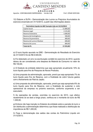A R A R U A M A
Apostila : CONTABILIDADE EMPRESARIAL - Versão 3.00 Prof.: CÉSAR VENTURA
Pág. 26
12) Elabore a DLPA - Demonstração dos Lucros ou Prejuízos Acumulados do
exercício encerrado em 31/12/2013, a partir das informações abaixo:
Patrimônio Líquido da ABC Exemplo Ltda em 31/12/2012
Capital Social 11.800,00
Reserva Legal 2.155,00
Reserva Estatutária 1.000,00
Reserva de Contingência 500,00
Reserva Orçamentária 400,00
Reserva de Lucros à Realizar 600,00
Reserva de Lucros 800,00
Total do PL: 17.255,00
a) O lucro líquido apurado na DRE - Demonstração do Resultado do Exercício
de 31/12/2013 foi de R$ 6.500,00;
b) Foi detectado um erro na escrituração contábil do exercício de 2012, quando
deixou de ser considerado uma despesa de Material de Consumo no valor de
R$ 150,00;
c) O Estatuto da entidade determina que seja apropriado anualmente 10% do
lucro líquido para fins de Pesquisa de Novos Produtos;
d) Uma proposta da administração, aprovada, prevê que seja apropriado 7% do
lucro líquido para fins de Reserva, com a finalidade de cobrir futuros gastos
com o fechamento da Filial do Japão;
e) Uma proposta da administração, aprovada, prevê que seja apropriado 6% do
lucro líquido para fins de Reserva, com a finalidade de sustentar o ciclo
operacional da empresa no próximo exercício, conforme orçamento a ser
executado;
f) As operações de vendas, ocorridas no exercício de 2013, cujo efetivo
recebimento só se dará a longo prazo, verificou-se o montante do lucro de R$
1.300,00;
g) Embora não haja menção no Estatuto da entidade sobre a parcela do lucro a
ser distribuído a administração determinou que fosse realizada a distribuição da
importância de R$ 1.200,00;
h) Faça a demonstração dos saldos das contas do Patrimônio Líquido em
31/12/2013;
 