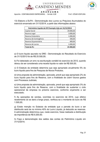 A R A R U A M A
Apostila : CONTABILIDADE EMPRESARIAL - Versão 3.00 Prof.: CÉSAR VENTURA
Pág. 27
13) Elabore a DLPA - Demonstração dos Lucros ou Prejuízos Acumulados do
exercício encerrado em 31/12/2014, a partir das informações abaixo:
Patrimônio Líquido da XYZ Exemplo Ltda em 31/12/2013
Capital Social 20.000,00
Reserva Legal 3.000,00
Reserva Estatutária 1.000,00
Reserva de Contingência 500,00
Reserva Orçamentária 400,00
Reserva de Lucros 1.000,00
Total do PL: 25.900,00
a) O lucro líquido apurado na DRE - Demonstração do Resultado do Exercício
de 31/12/2013 foi de R$ 25.500,00;
b) Foi detectado um erro na escrituração contábil do exercício de 2012, quando
deixou de ser considerado uma receita líquida no valor de R$ 500,00;
c) O Estatuto da entidade determina que seja apropriado anualmente 5% do
lucro líquido para fins de Pesquisa de Novos Produtos;
d) Uma proposta da administração, aprovada, prevê que seja apropriado 2% do
lucro líquido para fins de Reserva, com a finalidade de cobrir futuros gastos
com Processos Judiciais;
e) Uma proposta da administração, aprovada, prevê que seja apropriado 3% do
lucro líquido para fins de Reserva, com a finalidade de sustentar o ciclo
operacional da empresa no próximo exercício, conforme orçamento a ser
executado;
f) As operações de vendas, ocorridas no exercício de 2014, cujo efetivo
recebimento só se dará a longo prazo, verificou-se o montante do lucro de R$
1.500,00;
g) Existe menção no Estatuto da entidade que a parcela do lucro a ser
distribuído será de no mínimo 40% do Lucro Líquido, já deduzido as reservas.
A administração determinou que, neste exercício, fosse realizada a distribuição
da importância de R$ 9.200,00;
h) Faça a demonstração dos saldos das contas do Patrimônio Líquido em
31/12/2014;
 