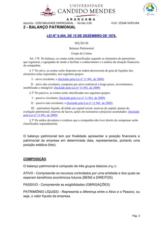 A R A R U A M A
Apostila : CONTABILIDADE EMPRESARIAL - Versão 3.00 Prof.: CÉSAR VENTURA
Pág. 3
2 - BALANÇO PATRIMONIAL
LEI No
6.404, DE 15 DE DEZEMBRO DE 1976.
SEÇÃO III
Balanço Patrimonial
Grupo de Contas
Art. 178. No balanço, as contas serão classificadas segundo os elementos do patrimônio
que registrem, e agrupadas de modo a facilitar o conhecimento e a análise da situação financeira
da companhia.
§ 1º No ativo, as contas serão dispostas em ordem decrescente de grau de liquidez dos
elementos nelas registrados, nos seguintes grupos:
I – ativo circulante; e (Incluído pela Lei nº 11.941, de 2009)
II – ativo não circulante, composto por ativo realizável a longo prazo, investimentos,
imobilizado e intangível. (Incluído pela Lei nº 11.941, de 2009)
§ 2º No passivo, as contas serão classificadas nos seguintes grupos:
I – passivo circulante; (Incluído pela Lei nº 11.941, de 2009)
II – passivo não circulante; e (Incluído pela Lei nº 11.941, de 2009)
III – patrimônio líquido, dividido em capital social, reservas de capital, ajustes de
avaliação patrimonial, reservas de lucros, ações em tesouraria e prejuízos acumulados. (Incluído
pela Lei nº 11.941, de 2009)
§ 3º Os saldos devedores e credores que a companhia não tiver direito de compensar serão
classificados separadamente.
O balanço patrimonial tem por finalidade apresentar a posição financeira e
patrimonial da empresa em determinada data, representando, portanto uma
posição estática (foto).
COMPOSIÇÃO
O balanço patrimonial é composto de três grupos básicos (Fig.1):
ATIVO - Compreende os recursos controlados por uma entidade e dos quais se
esperam benefícios econômicos futuros (BENS e DIREITOS)
PASSIVO - Compreende as exigibilidades (OBRIGAÇÕES)
PATRIMÔNIO LÍQUIDO - Representa a diferença entre o Ativo e o Passivo, ou
seja, o valor líquido da empresa.
 