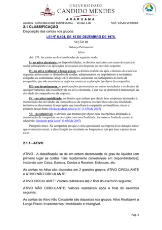 A R A R U A M A
Apostila : CONTABILIDADE EMPRESARIAL - Versão 3.00 Prof.: CÉSAR VENTURA
Pág. 4
2.1 CLASSIFICAÇÃO
Disposição das contas nos grupos:
LEI No
6.404, DE 15 DE DEZEMBRO DE 1976.
SEÇÃO III
Balanço Patrimonial
Ativo
Art. 179. As contas serão classificadas do seguinte modo:
I - no ativo circulante: as disponibilidades, os direitos realizáveis no curso do exercício
social subseqüente e as aplicações de recursos em despesas do exercício seguinte;
II - no ativo realizável a longo prazo: os direitos realizáveis após o término do exercício
seguinte, assim como os derivados de vendas, adiantamentos ou empréstimos a sociedades
coligadas ou controladas (artigo 243), diretores, acionistas ou participantes no lucro da
companhia, que não constituírem negócios usuais na exploração do objeto da companhia;
III - em investimentos: as participações permanentes em outras sociedades e os direitos de
qualquer natureza, não classificáveis no ativo circulante, e que não se destinem à manutenção da
atividade da companhia ou da empresa;
IV – no ativo imobilizado: os direitos que tenham por objeto bens corpóreos destinados à
manutenção das atividades da companhia ou da empresa ou exercidos com essa finalidade,
inclusive os decorrentes de operações que transfiram à companhia os benefícios, riscos e
controle desses bens; (Redação dada pela Lei nº 11.638,de 2007)
VI – no intangível: os direitos que tenham por objeto bens incorpóreos destinados à
manutenção da companhia ou exercidos com essa finalidade, inclusive o fundo de comércio
adquirido. (Incluído pela Lei nº 11.638,de 2007)
Parágrafo único. Na companhia em que o ciclo operacional da empresa tiver duração maior
que o exercício social, a classificação no circulante ou longo prazo terá por base o prazo desse
ciclo.
2.1.1 - ATIVO
ATIVO - A classificação se dá em ordem decrescente de grau de liquidez (em
primeiro lugar as contas mais rapidamente conversíveis em disponibilidades);
iniciando com Caixa, Bancos, Contas a Receber, Estoques, etc.
As contas no Ativo são dispostas em 2 grandes grupos: ATIVO CIRCULANTE
e ATIVO NÃO CIRCULANTE;
ATIVO CIRCULANTE: Valores realizáveis até o final do exercício seguinte;
ATIVO NÃO CIRCULANTE: Valores realizáveis após o final do exercício
seguinte;
As contas do Ativo Não Circulante são dispostas nos grupos: Ativo Realizável a
Longo Prazo; Investimentos; Imobilizado e Intangível.
 