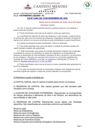 A R A R U A M A
Apostila : CONTABILIDADE EMPRESARIAL - Versão 3.00 Prof.: CÉSAR VENTURA
Pág. 6
2.1.3 - PATRIMÔNIO LÍQUIDO - PL
LEI No
6.404, DE 15 DE DEZEMBRO DE 1976.
Dispõe sobre as Sociedades por Ações, possui 300 artigos.
Patrimônio Líquido
Art. 182. A conta do capital social discriminará o montante subscrito e, por dedução, a
parcela ainda não realizada.
§ 1º Serão classificadas como reservas de capital as contas que registrarem:
a) a contribuição do subscritor de ações que ultrapassar o valor nominal e a parte do preço
de emissão das ações sem valor nominal que ultrapassar a importância destinada à formação do
capital social, inclusive nos casos de conversão em ações de debêntures ou partes beneficiárias;
b) o produto da alienação de partes beneficiárias e bônus de subscrição;
§ 2° Será ainda registrado como reserva de capital o resultado da correção monetária do
capital realizado, enquanto não-capitalizado.
§ 3o
Serão classificadas como ajustes de avaliação patrimonial, enquanto não computadas
no resultado do exercício em obediência ao regime de competência, as contrapartidas de
aumentos ou diminuições de valor atribuídos a elementos do ativo e do passivo, em decorrência
da sua avaliação a valor justo, nos casos previstos nesta Lei ou, em normas expedidas pela
Comissão de Valores Mobiliários, com base na competência conferida pelo § 3o
do art. 177
desta Lei. (Redação dada pela Lei nº 11.941, de 2009)
§ 4º Serão classificados como reservas de lucros as contas constituídas pela apropriação de
lucros da companhia.
§ 5º As ações em tesouraria deverão ser destacadas no balanço como dedução da conta do
patrimônio líquido que registrar a origem dos recursos aplicados na sua aquisição.
O Patrimônio Líquido é dividido em:
a) CAPITAL SOCIAL: São os valores investido pelos sócios na empresa;
b) RESERVAS DE CAPITAL: São valores gerados que não transitam pelo
resultado como receitas;
c) AJUSTES DE AVALIAÇÃO PATRIMONIAL: Representam as contrapartidas
de valores atribuídos a elementos do Ativo e do Passivo, em decorrência de
sua avaliação a valor justo;
d) RESERVAS DE LUCROS: Representam lucros retidos com finalidade
específica. São classificadas em subcontas conforme sua finalidade.
Reserva Legal;
Reservas Estatutárias;
Reservas para Contingências;
Reservas de Lucros a Realizar;
Reserva de Lucros para Expansão;
Reservas de Incentivos Fiscais;
Reserva Especial para Dividendo Obrigatório não Distribuído;
 