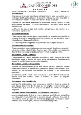 A R A R U A M A
Apostila : CONTABILIDADE EMPRESARIAL - Versão 3.00 Prof.: CÉSAR VENTURA
Pág. 7
Reserva Legal:
Esta reserva deverá ser constituída, obrigatoriamente pela companhia, com a
destinação de 5% do lucro líquido do exercício, até que seu valor atinja 20% co
Capital Social realizado, quando então deixará de ser acrescida.
A critério da companhia poderá deixar de receber créditos, quando o saldo
desta reserva, somado ao montante das Reservas de Capital, atingir 30% do
Capital Social.
A utilização da reserva legal está restrita à compensação de prejuízos e ao
aumento do capital social.
Reservas Estatutárias:
Estas reservas são constituídas por determinação do estatuto da companhia. A
empresa deverá criar subcontas conforme a natureza a que se refere, e com
intitulação que indique sua finalidade.
Ex.: Reserva para renovação de equipamentos; Reserva para pesquisas.
Reserva para Contingências:
Estas reserva tem como objetivo segregar uma parcela dos lucros, para cobrir
prováveis perdas extraordinárias futuras, que influenciarão nos resultados.
Garantindo a sociedade condições de fazer frente à situação prevista.
Reservas de Lucros a Realizar:
Estas reserva tem caráter opcional e seu objetivo é não distribuir dividendos
obrigatórios sobre a parcela de lucros ainda não realizada financeiramente
(apesar de contábil e economicamente realizada).
Reservas de Lucros para Expansão:
A critério da companhia esta pode reter parcela do lucro líquido do período
para custear projetos de investimento e expansão. Esses projetos devem estar
previsto no planejamento orçamentária da entidade e ser previamente
aprovados.
Conforme os projetos forem sendo executados ou se mostrarem inviáveis esta
reserva deve ser revertida contra a reservas de lucros ou prejuízos
acumulados.
Reservas de Incentivos Fiscais:
A companhia pode destinar para a reserva de incentivos fiscais a parcela do
lucro líquido decorrente de doações ou subvenções governamentais para
investimentos, que poderá ser excluída da base de cálculo do dividendo
obrigatório.
Reserva Especial para Dividendo Obrigatório não Distribuído:
A administração pode destinar a reserva especial os dividendos obrigatórios
que não puderem ser distribuído no exercício devido a situação financeira da
companhia e assim que possível deverão ser pagos aos acionistas ou serem
utilizados para absorver prejuízos dos exercícios subsequentes.
 