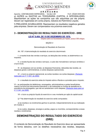 A R A R U A M A
Apostila : CONTABILIDADE EMPRESARIAL - Versão 3.00 Prof.: CÉSAR VENTURA
Pág. 8
e) AÇÕES ou QUOTAS em TESOURARIA (CAPITAL A INTEGRALIZAR):
Representam as ações da companhia que são adquiridas por ela própria.
Devem ser registradas em conta própria, redutora do Patrimônio Líquido.
f) PREJUÍZOS ACUMULADOS: Representam os resultados negativos gerados
pela empresa. Devem ser compensados nos próximos exercícios.
3 - DEMONSTRAÇÃO DO RESULTADO DO EXERCÍCIO - DRE
LEI No
6.404, DE 15 DE DEZEMBRO DE 1976.
Dispõe sobre as Sociedades por Ações, possui 300 artigos.
SEÇÃO V
Demonstração do Resultado do Exercício
Art. 187. A demonstração do resultado do exercício discriminará:
I - a receita bruta das vendas e serviços, as deduções das vendas, os abatimentos e os
impostos;
II - a receita líquida das vendas e serviços, o custo das mercadorias e serviços vendidos e
o lucro bruto;
III - as despesas com as vendas, as despesas financeiras, deduzidas das receitas, as
despesas gerais e administrativas, e outras despesas operacionais;
IV – o lucro ou prejuízo operacional, as outras receitas e as outras despesas; (Redação
dada pela Lei nº 11.941, de 2009)
V - o resultado do exercício antes do Imposto sobre a Renda e a provisão para o imposto;
VI – as participações de debêntures, empregados, administradores e partes beneficiárias,
mesmo na forma de instrumentos financeiros, e de instituições ou fundos de assistência ou
previdência de empregados, que não se caracterizem como despesa; (Redação dada pela Lei
nº 11.941, de 2009)
VII - o lucro ou prejuízo líquido do exercício e o seu montante por ação do capital social.
§ 1º Na determinação do resultado do exercício serão computados:
a) as receitas e os rendimentos ganhos no período, independentemente da sua realização
em moeda; e
b) os custos, despesas, encargos e perdas, pagos ou incorridos, correspondentes a essas
receitas e rendimentos.
DEMONSTRAÇÃO DO RESULTADO DO EXERCÍCIO
(DRE)
O conteúdo da Demonstração do Resultado do Exercício deve ser apresentada
de forma dedutiva, com os detalhes necessários das receitas, despesas,
 