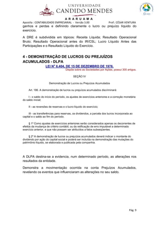 A R A R U A M A
Apostila : CONTABILIDADE EMPRESARIAL - Versão 3.00 Prof.: CÉSAR VENTURA
Pág. 9
ganhos e perdas e definindo claramente o lucro ou prejuízo líquido do
exercício.
A DRE é subdividida em tópicos: Receita Líquida; Resultado Operacional
Bruto; Resultado Operacional antes do IR/CSL; Lucro Líquido Antes das
Participações e o Resultado Líquido do Exercício.
4 - DEMONSTRAÇÃO DE LUCROS OU PREJUÍZOS
ACUMULADOS - DLPA
LEI No
6.404, DE 15 DE DEZEMBRO DE 1976.
Dispõe sobre as Sociedades por Ações, possui 300 artigos.
SEÇÃO IV
Demonstração de Lucros ou Prejuízos Acumulados
Art. 186. A demonstração de lucros ou prejuízos acumulados discriminará:
I - o saldo do início do período, os ajustes de exercícios anteriores e a correção monetária
do saldo inicial;
II - as reversões de reservas e o lucro líquido do exercício;
III - as transferências para reservas, os dividendos, a parcela dos lucros incorporada ao
capital e o saldo ao fim do período.
§ 1º Como ajustes de exercícios anteriores serão considerados apenas os decorrentes de
efeitos da mudança de critério contábil, ou da retificação de erro imputável a determinado
exercício anterior, e que não possam ser atribuídos a fatos subseqüentes.
§ 2º A demonstração de lucros ou prejuízos acumulados deverá indicar o montante do
dividendo por ação do capital social e poderá ser incluída na demonstração das mutações do
patrimônio líquido, se elaborada e publicada pela companhia.
A DLPA destina-se a evidencia, num determinado período, as alterações nos
resultados da entidade.
Demonstra a movimentação ocorrida na conta Prejuízos Acumulados,
revelando os eventos que influenciaram as alterações no seu saldo.
 
