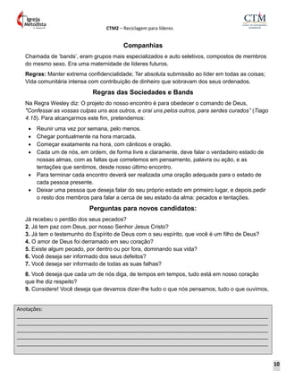 CTM2 – Reciclagem para líderes
Anotações:
__________________________________________________________________________________________
__________________________________________________________________________________________
__________________________________________________________________________________________
__________________________________________________________________________________________
__________________________________________________________________________________________
Companhias
Chamada de ‘bands’, eram grupos mais especializados e auto seletivos, compostos de membros
do mesmo sexo. Era uma maternidade de líderes futuros.
Regras: Manter extrema confidencialidade; Ter absoluta submissão ao líder em todas as coisas;
Vida comunitária intensa com contribuição de dinheiro que sobravam dos seus ordenados.
Regras das Sociedades e Bands
Na Regra Wesley diz: O projeto do nosso encontro é para obedecer o comando de Deus,
"Confessai as vossas culpas uns aos outros, e orai uns pelos outros, para serdes curados” (Tiago
4.15). Para alcançarmos este fim, pretendemos:
 Reunir uma vez por semana, pelo menos.
 Chegar pontualmente na hora marcada.
 Começar exatamente na hora, com cânticos e oração.
 Cada um de nós, em ordem, de forma livre e claramente, deve falar o verdadeiro estado de
nossas almas, com as faltas que cometemos em pensamento, palavra ou ação, e as
tentações que sentimos, desde nosso último encontro.
 Para terminar cada encontro deverá ser realizada uma oração adequada para o estado de
cada pessoa presente.
 Deixar uma pessoa que deseja falar do seu próprio estado em primeiro lugar, e depois.pedir
o resto dos membros para falar a cerca de seu estado da alma: pecados e tentações.
Perguntas para novos candidatos:
Já recebeu o perdão dos seus pecados?
2. Já tem paz com Deus, por nosso Senhor Jesus Cristo?
3. Já tem o testemunho do Espírito de Deus com o seu espírito, que você é um filho de Deus?
4. O amor de Deus foi derramado em seu coração?
5. Existe algum pecado, por dentro ou por fora, dominando sua vida?
6. Você deseja ser informado dos seus defeitos?
7. Você deseja ser informado de todas as suas falhas?
8. Você deseja que cada um de nós diga, de tempos em tempos, tudo está em nosso coração
que lhe diz respeito?
9. Considere! Você deseja que devamos dizer-lhe tudo o que nós pensamos, tudo o que ouvimos,
10
 