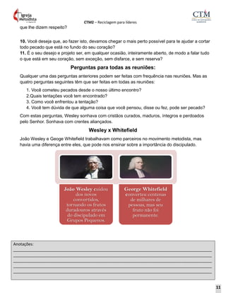 CTM2 – Reciclagem para líderes
Anotações:
__________________________________________________________________________________________
__________________________________________________________________________________________
__________________________________________________________________________________________
__________________________________________________________________________________________
__________________________________________________________________________________________
que lhe dizem respeito?
10. Você deseja que, ao fazer isto, devamos chegar o mais perto possível para te ajudar a cortar
todo pecado que está no fundo do seu coração?
11. É o seu desejo e projeto ser, em qualquer ocasião, inteiramente aberto, de modo a falar tudo
o que está em seu coração, sem exceção, sem disfarce, e sem reserva?
Perguntas para todas as reuniões:
Qualquer uma das perguntas anteriores podem ser feitas com frequência nas reuniões. Mas as
quatro perguntas seguintes têm que ser feitas em todas as reuniões:
1. Você cometeu pecados desde o nosso último encontro?
2.Quais tentações você tem encontrado?
3. Como você enfrentou a tentação?
4. Você tem dúvida de que alguma coisa que você pensou, disse ou fez, pode ser pecado?
Com estas perguntas, Wesley sonhava com cristãos curados, maduros, íntegros e perdoados
pelo Senhor. Sonhava com crentes aliançados.
Wesley x Whitefield
João Wesley e Geoge Whitefield trabalhavam como parceiros no movimento metodista, mas
havia uma diferença entre eles, que pode nos ensinar sobre a importância do discipulado.
João Wesley cuidou
dos novos
convertidos,
tornando os frutos
duradouros através
do discipulado em
Grupos Pequenos.
George Whitefield
converteu centenas
de milhares de
pessoas, mas seu
fruto não foi
permanente.
11
 