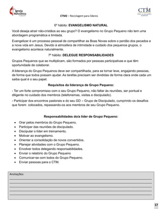 CTM2 – Reciclagem para líderes
Anotações:
__________________________________________________________________________________________
__________________________________________________________________________________________
__________________________________________________________________________________________
__________________________________________________________________________________________
__________________________________________________________________________________________
6º hábito: EVANGELISMO NATURAL
Você deseja atrair não-cristãos ao seu grupo? O evangelismo no Grupo Pequeno não tem uma
abordagem programática e limitada.
Evangelizar é um processo pessoal de compartilhar as Boas Novas sobre o perdão dos pecados e
a nova vida em Jesus. Devido à atmosfera de intimidade e cuidado dos pequenos grupos, o
evangelismo acontece naturalmente.
7º hábito: DELEGUE RESPONSABILIDADES
Grupos Pequenos que se multiplicam, são formados por pessoas participativas e que têm
oportunidade de colaborar.
A liderança do Grupo Pequenos deve ser compartilhada, para se tornar leve, engajando pessoas,
de forma que todos possam ajudar. As tarefas precisam ser divididas de forma clara onde cada um
saiba qual é o seu papel.
Requisitos da liderança de Grupo Pequeno:
- Ter um forte compromisso com o seu Grupo Pequeno, não faltar às reuniões, ser pontual e
diligente no cuidado dos membros (telefonemas, visitas e discipulado).
- Participar dos encontros pastorais e do seu GD – Grupo de Discipulado, cumprindo os desafios
que forem colocados, repassando-os aos membros de seu Grupo Pequeno.
Responsabilidades do/a líder de Grupo Pequeno:
 Orar pelos membros do Grupo Pequeno.
 Participar das reuniões de discipulado.
 Discipular o líder em treinamento.
 Motivar ao evangelismo.
 Orientar a consolidação de novos convertidos.
 Planejar atividades com o Grupo Pequeno.
 Envolver todos delegando responsabilidades.
 Enviar o relatório do Grupo Pequeno
 Comunicar-se com todos do Grupo Pequeno.
 Enviar pessoas para o CTM.
17
 