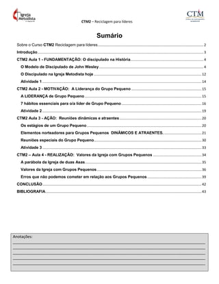 CTM2 – Reciclagem para líderes
Anotações:
__________________________________________________________________________________________
__________________________________________________________________________________________
__________________________________________________________________________________________
__________________________________________________________________________________________
__________________________________________________________________________________________
Sumário
Sobre o Curso CTM2 Reciclagem para líderes...........................................................................................................2
Introdução........................................................................................................................................................................3
CTM2 Aula 1 - FUNDAMENTAÇÃO: O discipulado na História..........................................................................4
O Modelo de Discipulado de John Wesley..........................................................................................................4
O Discipulado na Igreja Metodista hoje .............................................................................................................12
Atividade 1 .................................................................................................................................................................14
CTM2 Aula 2 - MOTIVAÇÃO: A Liderança do Grupo Pequeno .......................................................................15
A LIDERANÇA de Grupo Pequeno ......................................................................................................................15
7 hábitos essenciais para o/a líder de Grupo Pequeno.................................................................................16
Atividade 2 .................................................................................................................................................................19
CTM2 Aula 3 - AÇÃO: Reuniões dinâmicas e atraentes...................................................................................20
Os estágios de um Grupo Pequeno....................................................................................................................20
Elementos norteadores para Grupos Pequenos DINÂMICOS E ATRAENTES.......................................21
Reuniões especiais do Grupo Pequeno.............................................................................................................30
Atividade 3 .................................................................................................................................................................33
CTM2 – Aula 4 - REALIZAÇÃO: Valores da Igreja com Grupos Pequenos .................................................34
A parábola da Igreja de duas Asas......................................................................................................................35
Valores da Igreja com Grupos Pequenos..........................................................................................................36
Erros que não podemos cometer em relação aos Grupos Pequenos.......................................................39
CONCLUSÃO.................................................................................................................................................................42
BIBLIOGRAFIA..............................................................................................................................................................43
 