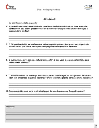 CTM2 – Reciclagem para líderes
Anotações:
__________________________________________________________________________________________
__________________________________________________________________________________________
__________________________________________________________________________________________
__________________________________________________________________________________________
__________________________________________________________________________________________
Atividade 2
De acordo com a lição responda:
6. A supervisão é uma chave essencial para o fortalecimento do GP e do líder. Você tem
contato com seu líder e presta contas do trabalho de discipulado? Em que situação a
supervisão te ajudou?
____________________________________________________________________________
____________________________________________________________________________
____________________________________________________________________________
____________________________________________________________________________
7. O GP precisa dividir as tarefas entre todos os participantes. Seu grupo tem organizado
isso de forma que todos participem? O que pode melhorar neste sentido?
____________________________________________________________________________
____________________________________________________________________________
____________________________________________________________________________
____________________________________________________________________________
8. O evangelismo deve ser algo natural em seu GP. O que você e seu grupo tem feito para
trazer novas pessoas?
____________________________________________________________________________
____________________________________________________________________________
____________________________________________________________________________
____________________________________________________________________________
9. O mentoreamento da liderança é essencial para a continuação do discipulado. Se você é
líder, tem preparado alguém a liderança? Ou você estaria pronto para assumir a liderança?
____________________________________________________________________________
____________________________________________________________________________
____________________________________________________________________________
____________________________________________________________________________
10.Em sua opinião, qual seria o principal papel de uma liderança de Grupo Pequeno?
____________________________________________________________________________
____________________________________________________________________________
____________________________________________________________________________
____________________________________________________________________________
19
 