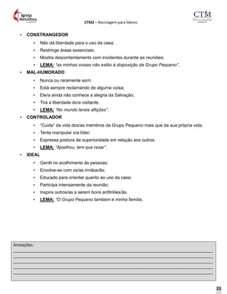 CTM2 – Reciclagem para líderes
Anotações:
__________________________________________________________________________________________
__________________________________________________________________________________________
__________________________________________________________________________________________
__________________________________________________________________________________________
__________________________________________________________________________________________
• CONSTRANGEDOR
• Não dá liberdade para o uso da casa;
• Restringe áreas essenciais;
• Mostra descontentamento com incidentes durante as reuniões;
• LEMA: “as minhas coisas não estão à disposição da Grupo Pequeno”.
• MAL-HUMORADO
• Nunca ou raramente sorri;
• Está sempre reclamando de alguma coisa;
• Ele/a ainda não conhece a alegria da Salvação;
• Tira a liberdade do/a visitante.
• LEMA: “No mundo tereis aflições”.
• CONTROLADOR
• “Cuida” da vida dos/as membros da Grupo Pequeno mais que da sua própria vida;
• Tenta manipular o/a líder;
• Expressa postura de superioridade em relação aos outros.
• LEMA: “Ajoelhou, tem que rezar”.
• IDEAL
• Gentil no acolhimento às pessoas;
• Envolve-se com os/as irmãos/ãs;
• Educado para orientar quanto ao uso da casa;
• Participa intensamente da reunião;
• Inspira outros/as a serem bons anfitriões/ãs.
• LEMA: “O Grupo Pequeno também é minha família.
23
 