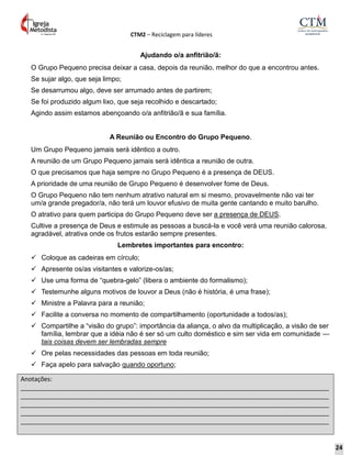 CTM2 – Reciclagem para líderes
Anotações:
__________________________________________________________________________________________
__________________________________________________________________________________________
__________________________________________________________________________________________
__________________________________________________________________________________________
__________________________________________________________________________________________
Ajudando o/a anfitrião/ã:
O Grupo Pequeno precisa deixar a casa, depois da reunião, melhor do que a encontrou antes.
Se sujar algo, que seja limpo;
Se desarrumou algo, deve ser arrumado antes de partirem;
Se foi produzido algum lixo, que seja recolhido e descartado;
Agindo assim estamos abençoando o/a anfitrião/ã e sua família.
A Reunião ou Encontro do Grupo Pequeno.
Um Grupo Pequeno jamais será idêntico a outro.
A reunião de um Grupo Pequeno jamais será idêntica a reunião de outra.
O que precisamos que haja sempre no Grupo Pequeno é a presença de DEUS.
A prioridade de uma reunião de Grupo Pequeno é desenvolver fome de Deus.
O Grupo Pequeno não tem nenhum atrativo natural em si mesmo, provavelmente não vai ter
um/a grande pregador/a, não terá um louvor efusivo de muita gente cantando e muito barulho.
O atrativo para quem participa do Grupo Pequeno deve ser a presença de DEUS.
Cultive a presença de Deus e estimule as pessoas a buscá-la e você verá uma reunião calorosa,
agradável, atrativa onde os frutos estarão sempre presentes.
Lembretes importantes para encontro:
 Coloque as cadeiras em círculo;
 Apresente os/as visitantes e valorize-os/as;
 Use uma forma de “quebra-gelo” (libera o ambiente do formalismo);
 Testemunhe alguns motivos de louvor a Deus (não é história, é uma frase);
 Ministre a Palavra para a reunião;
 Facilite a conversa no momento de compartilhamento (oportunidade a todos/as);
 Compartilhe a “visão do grupo”: importância da aliança, o alvo da multiplicação, a visão de ser
família, lembrar que a idéia não é ser só um culto doméstico e sim ser vida em comunidade —
tais coisas devem ser lembradas sempre
 Ore pelas necessidades das pessoas em toda reunião;
 Faça apelo para salvação quando oportuno;
24
 