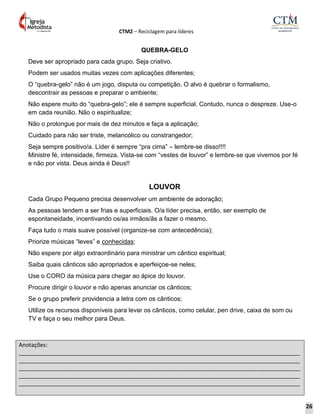 CTM2 – Reciclagem para líderes
Anotações:
__________________________________________________________________________________________
__________________________________________________________________________________________
__________________________________________________________________________________________
__________________________________________________________________________________________
__________________________________________________________________________________________
QUEBRA-GELO
Deve ser apropriado para cada grupo. Seja criativo.
Podem ser usados muitas vezes com aplicações diferentes;
O “quebra-gelo” não é um jogo, disputa ou competição. O alvo é quebrar o formalismo,
descontrair as pessoas e preparar o ambiente;
Não espere muito do “quebra-gelo”; ele é sempre superficial. Contudo, nunca o despreze. Use-o
em cada reunião. Não o espiritualize;
Não o prolongue por mais de dez minutos e faça a aplicação;
Cuidado para não ser triste, melancólico ou constrangedor;
Seja sempre positivo/a. Líder é sempre “pra cima” – lembre-se disso!!!!
Ministre fé, intensidade, firmeza. Vista-se com “vestes de louvor” e lembre-se que vivemos por fé
e não por vista. Deus ainda é Deus!!
LOUVOR
Cada Grupo Pequeno precisa desenvolver um ambiente de adoração;
As pessoas tendem a ser frias e superficiais. O/a líder precisa, então, ser exemplo de
espontaneidade, incentivando os/as irmãos/ãs a fazer o mesmo.
Faça tudo o mais suave possível (organize-se com antecedência);
Priorize músicas “leves” e conhecidas;
Não espere por algo extraordinário para ministrar um cântico espiritual;
Saiba quais cânticos são apropriados e aperfeiçoe-se neles;
Use o CORO da música para chegar ao ápice do louvor.
Procure dirigir o louvor e não apenas anunciar os cânticos;
Se o grupo preferir providencia a letra com os cânticos;
Utilize os recursos disponíveis para levar os cânticos, como celular, pen drive, caixa de som ou
TV e faça o seu melhor para Deus.
26
 