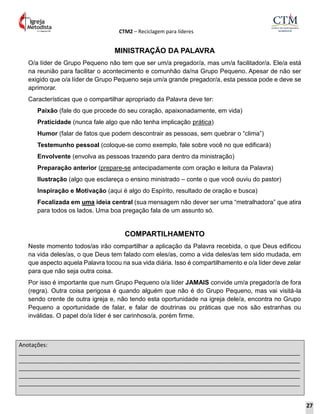 CTM2 – Reciclagem para líderes
Anotações:
__________________________________________________________________________________________
__________________________________________________________________________________________
__________________________________________________________________________________________
__________________________________________________________________________________________
__________________________________________________________________________________________
MINISTRAÇÃO DA PALAVRA
O/a líder de Grupo Pequeno não tem que ser um/a pregador/a, mas um/a facilitador/a. Ele/a está
na reunião para facilitar o acontecimento e comunhão da/na Grupo Pequeno. Apesar de não ser
exigido que o/a líder de Grupo Pequeno seja um/a grande pregador/a, esta pessoa pode e deve se
aprimorar.
Características que o compartilhar apropriado da Palavra deve ter:
Paixão (fale do que procede do seu coração, apaixonadamente, em vida)
Praticidade (nunca fale algo que não tenha implicação prática)
Humor (falar de fatos que podem descontrair as pessoas, sem quebrar o “clima”)
Testemunho pessoal (coloque-se como exemplo, fale sobre você no que edificará)
Envolvente (envolva as pessoas trazendo para dentro da ministração)
Preparação anterior (prepare-se antecipadamente com oração e leitura da Palavra)
Ilustração (algo que esclareça o ensino ministrado – conte o que você ouviu do pastor)
Inspiração e Motivação (aqui é algo do Espírito, resultado de oração e busca)
Focalizada em uma ideia central (sua mensagem não dever ser uma “metralhadora” que atira
para todos os lados. Uma boa pregação fala de um assunto só.
COMPARTILHAMENTO
Neste momento todos/as irão compartilhar a aplicação da Palavra recebida, o que Deus edificou
na vida deles/as, o que Deus tem falado com eles/as, como a vida deles/as tem sido mudada, em
que aspecto aquela Palavra tocou na sua vida diária. Isso é compartilhamento e o/a líder deve zelar
para que não seja outra coisa.
Por isso é importante que num Grupo Pequeno o/a líder JAMAIS convide um/a pregador/a de fora
(regra). Outra coisa perigosa é quando alguém que não é do Grupo Pequeno, mas vai visitá-la
sendo crente de outra igreja e, não tendo esta oportunidade na igreja dele/a, encontra no Grupo
Pequeno a oportunidade de falar, e falar de doutrinas ou práticas que nos são estranhas ou
inválidas. O papel do/a líder é ser carinhoso/a, porém firme.
27
 