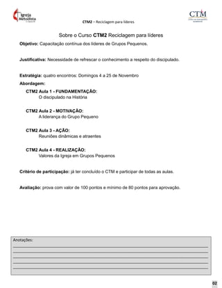 CTM2 – Reciclagem para líderes
Anotações:
__________________________________________________________________________________________
__________________________________________________________________________________________
__________________________________________________________________________________________
__________________________________________________________________________________________
__________________________________________________________________________________________
Sobre o Curso CTM2 Reciclagem para líderes
Objetivo: Capacitação contínua dos líderes de Grupos Pequenos.
Justificativa: Necessidade de refrescar o conhecimento a respeito do discipulado.
Estratégia: quatro encontros: Domingos 4 a 25 de Novembro
Abordagem:
CTM2 Aula 1 - FUNDAMENTAÇÃO:
O discipulado na História
CTM2 Aula 2 - MOTIVAÇÃO:
A liderança do Grupo Pequeno
CTM2 Aula 3 - AÇÃO:
Reuniões dinâmicas e atraentes
CTM2 Aula 4 - REALIZAÇÃO:
Valores da Igreja em Grupos Pequenos
Critério de participação: já ter concluído o CTM e participar de todas as aulas.
Avaliação: prova com valor de 100 pontos e mínimo de 80 pontos para aprovação.
02
 