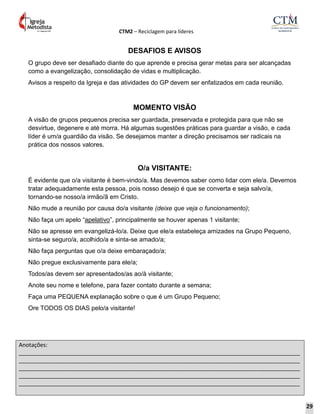 CTM2 – Reciclagem para líderes
Anotações:
__________________________________________________________________________________________
__________________________________________________________________________________________
__________________________________________________________________________________________
__________________________________________________________________________________________
__________________________________________________________________________________________
DESAFIOS E AVISOS
O grupo deve ser desafiado diante do que aprende e precisa gerar metas para ser alcançadas
como a evangelização, consolidação de vidas e multiplicação.
Avisos a respeito da Igreja e das atividades do GP devem ser enfatizados em cada reunião.
MOMENTO VISÃO
A visão de grupos pequenos precisa ser guardada, preservada e protegida para que não se
desvirtue, degenere e até morra. Há algumas sugestões práticas para guardar a visão, e cada
líder é um/a guardião da visão. Se desejamos manter a direção precisamos ser radicais na
prática dos nossos valores.
O/a VISITANTE:
É evidente que o/a visitante é bem-vindo/a. Mas devemos saber como lidar com ele/a. Devemos
tratar adequadamente esta pessoa, pois nosso desejo é que se converta e seja salvo/a,
tornando-se nosso/a irmão/ã em Cristo.
Não mude a reunião por causa do/a visitante (deixe que veja o funcionamento);
Não faça um apelo “apelativo”, principalmente se houver apenas 1 visitante;
Não se apresse em evangelizá-lo/a. Deixe que ele/a estabeleça amizades na Grupo Pequeno,
sinta-se seguro/a, acolhido/a e sinta-se amado/a;
Não faça perguntas que o/a deixe embaraçado/a;
Não pregue exclusivamente para ele/a;
Todos/as devem ser apresentados/as ao/à visitante;
Anote seu nome e telefone, para fazer contato durante a semana;
Faça uma PEQUENA explanação sobre o que é um Grupo Pequeno;
Ore TODOS OS DIAS pelo/a visitante!
29
 