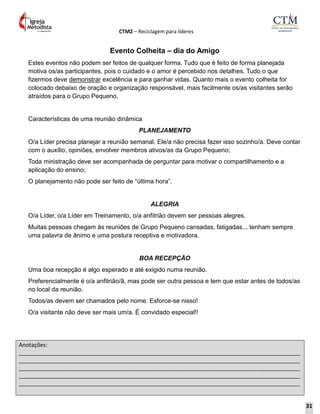 CTM2 – Reciclagem para líderes
Anotações:
__________________________________________________________________________________________
__________________________________________________________________________________________
__________________________________________________________________________________________
__________________________________________________________________________________________
__________________________________________________________________________________________
Evento Colheita – dia do Amigo
Estes eventos não podem ser feitos de qualquer forma. Tudo que é feito de forma planejada
motiva os/as participantes, pois o cuidado e o amor é percebido nos detalhes. Tudo o que
fizermos deve demonstrar excelência e para ganhar vidas. Quanto mais o evento colheita for
colocado debaixo de oração e organização responsável, mais facilmente os/as visitantes serão
atraídos para o Grupo Pequeno.
Características de uma reunião dinâmica
PLANEJAMENTO
O/a Líder precisa planejar a reunião semanal. Ele/a não precisa fazer isso sozinho/a. Deve contar
com o auxílio, opiniões, envolver membros ativos/as da Grupo Pequeno;
Toda ministração deve ser acompanhada de perguntar para motivar o compartilhamento e a
aplicação do ensino;
O planejamento não pode ser feito de “última hora”.
ALEGRIA
O/a Líder, o/a Líder em Treinamento, o/a anfitrião devem ser pessoas alegres.
Muitas pessoas chegam às reuniões de Grupo Pequeno cansadas, fatigadas... tenham sempre
uma palavra de ânimo e uma postura receptiva e motivadora.
BOA RECEPÇÃO
Uma boa recepção é algo esperado e até exigido numa reunião.
Preferencialmente é o/a anfitrião/ã, mas pode ser outra pessoa e tem que estar antes de todos/as
no local da reunião.
Todos/as devem ser chamados pelo nome. Esforce-se nisso!
O/a visitante não deve ser mais um/a. É convidado especial!!
31
 