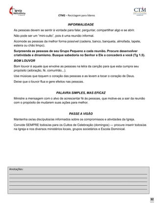 CTM2 – Reciclagem para líderes
Anotações:
__________________________________________________________________________________________
__________________________________________________________________________________________
__________________________________________________________________________________________
__________________________________________________________________________________________
__________________________________________________________________________________________
INFORMALIDADE
As pessoas devem se sentir à vontade para falar, perguntar, compartilhar algo e se abrir.
Não pode ser um “mini-culto”, pois é uma reunião informal.
Acomode as pessoas da melhor forma possível (cadeira, banco, banqueta, almofada, tapete,
esteira ou chão limpo).
Surpreenda as pessoas de seu Grupo Pequeno a cada reunião. Procure desenvolver
criatividade e dinamismo. Busque sabedoria no Senhor e Ele a concederá a você (Tg 1.5).
BOM LOUVOR
Bom louvor é aquele que envolve as pessoas na letra da canção para que esta cumpra seu
propósito (adoração, fé, comunhão...).
Use músicas que toquem o coração das pessoas e as levem a tocar o coração de Deus.
Deixe que o louvor flua e gere efeitos nas pessoas.
PALAVRA SIMPLES, MAS EFICAZ
Ministre a mensagem com o alvo de acrescentar fé às pessoas, que motive-as a sair da reunião
com o propósito de mudarem suas ações para melhor.
PASSE A VISÃO
Mantenha os/as discípulos/as informados sobre os compromissos e atividades da Igreja.
Convide SEMPRE todos/as para os Cultos de Celebração (domingos) — procure inserir todos/as
na Igreja e nos diversos ministérios locais, grupos societários e Escola Dominical.
32
 