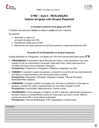 CTM2 – Reciclagem para líderes
Anotações:
__________________________________________________________________________________________
__________________________________________________________________________________________
__________________________________________________________________________________________
__________________________________________________________________________________________
__________________________________________________________________________________________
CTM2 – Aula 4 - REALIZAÇÃO:
Valores da Igreja com Grupos Pequenos
O ministério pastoral numa igreja com GPs
O trabalho dos pastores é treinar os líderes e cuidar de todo o rebanho.
Os pastores:
 Alimentam a visão e os
princípios da igreja com GPs;
 Estabelecem metas para os GPs;
 Reúnem-se com cada supervisor de GP para examinar o desenvolvimento dos GPs.
Os quatro Cs do Discipulado em Grupos Pequenos
A Igreja Metodista em Cataguases, uma Igreja com GPs será representada pelos quatro C’S:
 CRESCIMENTO: A prioridade é gerar filhos/as para Deus; o mais importante é que cada
membro do GP se comprometa a conquistar vidas para Cristo. Cada crente assuma o
ministério de buscar novos discípulos e discípulas.
Principal foco: Testemunho, Evangelismo, EMpacto e Integração nos GPs.
 CUIDADO: O propósito é ajudar as pessoas a crescerem na sua fé e em seu relacionamento
com Deus e a experimentarem uma vida transformada e frutífera.
Principal foco: Discipulado, Edificação, Integração na igreja, Trilho de Formação:
INICIE/INSPIRE e Batismo.
 COMUNHÃO: O projeto é edificar uma igreja viva, renovada e acolhedora; é encorajar as
pessoas a viverem em união e a perseverarem na comunhão da igreja e do GP.
Principal foco: Comunidade, Relacionamento, Família e Amor.
 CELEBRAÇÃO: A firme intenção é multiplicar os GPs a cada ano, capacitando as pessoas a
servirem a Deus e a compartilharem sua fé em Cristo aqui e por todo o mundo. Marca o
começo de novos GPs e novos líderes se levantam.
Principal foco: Festa da Multiplicação, CTM, Capacitação e Compromisso.
34
 