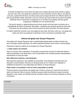 CTM2 – Reciclagem para líderes
Anotações:
__________________________________________________________________________________________
__________________________________________________________________________________________
__________________________________________________________________________________________
__________________________________________________________________________________________
__________________________________________________________________________________________
O Criador da igreja ficou muito triste. Ele sabia que o projeto das duas asas permitia a igreja a
voar aos céus, até a sua presença e obedecer os seus comandos na terra. Agora, com apenas
uma asa, a igreja tinha de fazer um esforço extra para conseguir levantar vôo. Mesmo dando um
jeito de permanecer alada, ela tendia a voar em círculos não muito longe do seu ponto de partida.
Gastando mais e mais tempo na segurança e no conforto da sua gaiola, ela ficou gorda,
preguiçosa e satisfeita com sua vidinha terrena.
De vez em quando, a igreja lembrava que já havia voado com duas asas e sonhava com a
possibilidade de fazê-lo novamente. Mas agora, a poderosa asa do grupo grande se tornou tão
dominante que não aceitava nenhum tipo de auxílio da parte mais fraca. Era tarde demais.
O Criador finalmente construiu uma nova igreja de duas asas. Ele tinha, outra vez, uma igreja que
podia voar até a sua presença e sobrevoar a terra cumprindo os propósitos dele.
Valores da Igreja com Grupos Pequenos
Uma igreja com Grupos Pequenos não é caracterizada apenas pelas reuniões menores nos
lares, ela segue valores espirituais. Os valores espirituais definem como vemos a vida da Igreja.
Passaremos agora ao valores de uma igreja com Grupos Pequenos:
1. Cada crente é um ministro
Esse é o primeiro valor inegociável. O sacerdócio universal dos crentes foi restaurado desde a
reforma protestante, mas ainda hoje o vírus do clericalismo tem mantido pessoas anestesiadas e
improdutivas no corpo de Cristo.
Não edificamos membros, mas discípulos.
Não queremos apenas ter uma multidão de convertidos, mas almejamos transformá-los em
discípulos comprometidos. Somente um discípulo pode ser um ministro com realidade. A
realidade do discípulo é a sua disposição para liderar um Grupo Pequeno.
Cada crente é um produtor e não um mero consumidor ou cliente
Porque há tantos consumidores nas igrejas hoje. Primeiro, porque em muitas não há nenhum
senso de Corpo de Cristo no qual os membros possam estar envolvidos de maneira funcional.
Segundo, é que muitos, por decisão pessoal, escolhem sentar-se nos bancos dispostos a não se
envolverem.
36
 
