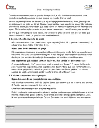 CTM2 – Reciclagem para líderes
Anotações:
__________________________________________________________________________________________
__________________________________________________________________________________________
__________________________________________________________________________________________
__________________________________________________________________________________________
__________________________________________________________________________________________
Quando um crente compreende que ele deve produzir, e não simplesmente consumir, uma
verdadeira revolução acontece em sua postura em relação à igreja local.
Ele não se preocupa mais em saber o que aquela igreja pode lhe oferecer; antes, preocupa-se
em saber como ele pode ser útil ali. Ele não responsabiliza mais o pastor ou algum líder pelo seu
crescimento espiritual, porque sabe que pode e deve ter intimidade com Deus sem intermediário
algum. Ele tem disposição para dar apoio e socorro aos novos convertidos nas guerras deles.
Se tiver que se mudar para outra cidade, ele sabe que a igreja vai junto com ele. Ele sabe que
mesmo distante do prédio, a igreja acontece onde ele está.
2. Deus não habita no prédio da Igreja
Não consideramos o nosso prédio único lugar sagrado (Salmo 19.1), porque o nosso corpo é
o lugar onde Deus habita (I Coríntios 3.16).
Nossa casa é uma extensão da Igreja.
Há pessoas que restringem a sua vida cristã aos contornos do prédio da Igreja, quando saem
dali vivem uma outra vida com outras regras. A vida da igreja não é algo que acontece só aos
domingos, nos templos. Numa igreja de vencedores ser cristão é um estilo de vida.
Não esperamos que pessoas venham ao prédio, mas vamos até onde elas estão.
O mover de Deus diz: “ide”, mas nossos prédios nos dizem: “fiquem”. O mover de Deus diz
para “buscarmos os perdidos”, mas os prédios nos dizem: “deixa que eles venham até nós”.
Membros de igreja não podem alcançar muito para Deus, discípulos, porém, conquistam
nações. Se você é um ministro aonde você for a igreja irá junto com você.
3. A visão é conquistar a nossa geração
Dependemos de Deus, mas rejeitamos a passividade.
Não estamos esperando a vinda do Espírito Santo, pois cremos que ele já veio e está em nós.
O Espírito está se movendo há dois mil anos.
Cremos na multiplicação dos Grupos Pequenos.
É algo inquietante, mas verdadeiro: o inferno existe e muitas pessoas estão indo para lá agora
mesmo. Precisamos gastar cada vez mais tempo, dinheiro e energia para alcançar as vidas.
Nossa geração será conquistada por Grupos Pequenos que se multiplicam uma vez ao ano.
37
 