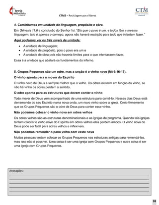 CTM2 – Reciclagem para líderes
Anotações:
__________________________________________________________________________________________
__________________________________________________________________________________________
__________________________________________________________________________________________
__________________________________________________________________________________________
__________________________________________________________________________________________
4. Caminhamos em unidade de linguagem, propósito e obra.
Em Gênesis 11.6 a conclusão do Senhor foi: “Eis que o povo é um, e todos têm a mesma
linguagem. Isto é apenas o começo; agora não haverá restrição para tudo que intentam fazer.”
Aqui podemos ver os três níveis de unidade:
 A unidade de linguagem;
 A unidade de propósito, pois o povo era um e
 A unidade de obra pois não haveria limites para o que intentassem fazer.
Essa é a unidade que abalará os fundamentos do inferno.
5. Grupos Pequenos são um odre, mas a unção é o vinho novo (Mt 9:16-17).
O vinho aponta para o mover do Espírito
O vinho novo de Deus é sempre melhor que o velho. Os odres existem em função do vinho, se
não há vinho os odres perdem o sentido.
O odre aponta para as estruturas que devem conter o vinho
Todo mover de Deus vem acompanhado de uma estrutura para contê-lo. Nesses dias Deus está
derramando do seu Espírito numa nova onda, um novo vinho sobre a igreja. Creio firmemente
que os Grupos Pequenos são o odre de Deus para conter esse vinho.
Não podemos colocar o vinho novo em odres velhos
Os odres velhos são as estruturas denominacionais e as igrejas de programa. Quando tais igrejas
tentam colocar o vinho novo do Espírito em odres velhos elas perdem ambos. O vinho novo de
Deus pode ser fatal para odres velhos e inflexíveis.
Não podemos remendar o pano velho com veste nova
Muitas pessoas tentam colocar os Grupos Pequenos nas estruturas antigas para remendá-las,
mas isso não é possível. Uma coisa é ser uma igreja com Grupos Pequenos e outra coisa é ser
uma igreja com Grupos Pequenos.
38
 