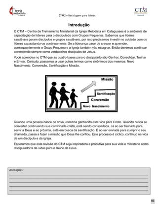 CTM2 – Reciclagem para líderes
Anotações:
__________________________________________________________________________________________
__________________________________________________________________________________________
__________________________________________________________________________________________
__________________________________________________________________________________________
__________________________________________________________________________________________
Introdução
O CTM – Centro de Treinamento Ministerial da Igreja Metodista em Cataguases é o ambiente de
capacitação de líderes para o discipulado com Grupos Pequenos. Sabemos que líderes
saudáveis geram discípulos e grupos saudáveis, por isso precisamos investir no cuidado com os
líderes capacitando-os continuamente. Se a liderança parar de crescer e aprender,
consequentemente o Grupo Pequeno e a Igreja também vão estagnar. Então devemos continuar
aprendendo sempre como verdadeiros discípulos de Jesus.
Você aprendeu no CTM que as quatro bases para o discipulado são Ganhar, Consolidar, Treinar
e Enviar. Contudo, passamos a usar outros termos como sinônimos dos mesmos: Novo
Nascimento, Conversão, Santificação e Missão.
Quando uma pessoa nasce de novo, estamos ganhando esta vida para Cristo. Quando busca se
converter continuando sua caminhada cristã, está sendo consolidada. Já ao ser treinada para
servir a Deus e ao próximo, está em busca da santificação. E ao ser enviada para cumprir o seu
chamado, passa a fazer a missão que Deus lhe confiou. Este processo é cíclico, contínuo na vida
de um discípulo e da igreja.
Esperamos que esta revisão do CTM seja inspiradora e produtiva para sua vida e ministério como
discipulador/a de vidas para o Reino de Deus.
03
 