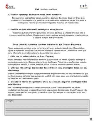 CTM2 – Reciclagem para líderes
Anotações:
__________________________________________________________________________________________
__________________________________________________________________________________________
__________________________________________________________________________________________
__________________________________________________________________________________________
__________________________________________________________________________________________
6. Valorizar a presença de Deus em vez de rituais e tradições
Não queremos apenas fazer coisas, queremos desfrutar da vida de Deus em Cristo e da
presença do Espírito entre nós. Valorizamos reuniões vivas e cheias de unção. Buscamos a
revelação da Palavra que resulta em impacto e mudança em nossas vidas.
7. Somente um povo apaixonado trará impacto a esta geração
Precisamos cultivar uma fome genuína da presença de Deus. É a nossa fome que atrai a
presença manifesta de Deus. Rejeitamos os rituais mortos e as tradições vazias, mas buscamos
o poder e a unção do Espírito Santo.
Erros que não podemos cometer em relação aos Grupos Pequenos
Todas as pessoas cometem erros, porém alguns trazem sérias consequências. O propósito é
ajudar a superar os obstáculos que possam paralisar o sistema celular. Uma coisa é saber que
errar é humano; e outra bem diferente é acomodar-nos ao erro.
1 - Líder que faz todo o trabalho no Grupo Pequeno
Ficará cansado e não treinará novos membros que poderiam ser líderes. Aprenda a delegar e
ensine adequadamente. Delegue aos membros dos Grupos Pequenos as tarefas mais variadas
como preparar o louvor, o lanche, telefonar, visitar, convidar, ministrar o estudo, orar etc.
2 - Líder que não participa das reuniões do seu GD nem acata orientações dadas pelo seu
discipulador
Liderar Grupo Pequeno requer comprometimento e responsabilidade, por isso é inadmissível que
um líder deixe de participar das reuniões do seu GD, pois nelas é que será orientado com relação
às diretrizes e à caminhada da Igreja.
3 - Quando um líder ou discipulador se afasta ou se recusa a seguir as orientações dadas
pela liderança
Um Grupo Pequeno deformado não se desenvolve, porém Grupos Pequenos saudáveis
multiplicam-se. Por isso, reveja continuamente os princípios do sistema de Grupo Pequeno. Não
invente coisas que, em sua opinião, podem funcionar. Siga sempre as orientações dadas pelo
seu discipulador.
39
 